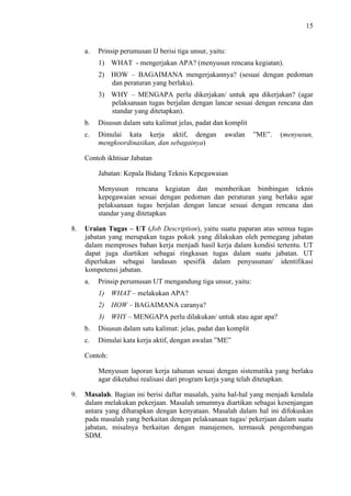 15

a.

Prinsip perumusan IJ berisi tiga unsur, yaitu:
1) WHAT - mengerjakan APA? (menyusun rencana kegiatan).
2) HOW – BAGAIMANA mengerjakannya? (sesuai dengan pedoman
dan peraturan yang berlaku).
3) WHY – MENGAPA perlu dikerjakan/ untuk apa dikerjakan? (agar
pelaksanaan tugas berjalan dengan lancar sesuai dengan rencana dan
standar yang ditetapkan).

b.

Disusun dalam satu kalimat jelas, padat dan komplit

c.

Dimulai kata kerja aktif, dengan
mengkoordinasikan, dan sebagainya)

awalan

”ME”.

(menyusun,

Contoh ikhtisar Jabatan
Jabatan: Kepala Bidang Teknis Kepegawaian
Menyusun rencana kegiatan dan memberikan bimbingan teknis
kepegawaian sesuai dengan pedoman dan peraturan yang berlaku agar
pelaksanaan tugas berjalan dengan lancar sesuai dengan rencana dan
standar yang ditetapkan
8.

Uraian Tugas – UT (Job Description), yaitu suatu paparan atas semua tugas
jabatan yang merupakan tugas pokok yang dilakukan oleh pemegang jabatan
dalam memproses bahan kerja menjadi hasil kerja dalam kondisi tertentu. UT
dapat juga diartikan sebagai ringkasan tugas dalam suatu jabatan. UT
diperlukan sebagai landasan spesifik dalam penyusunan/ identifikasi
kompetensi jabatan.
a.

Prinsip perumusan UT mengandung tiga unsur, yaitu:
1) WHAT – melakukan APA?
2) HOW – BAGAIMANA caranya?
3) WHY – MENGAPA perlu dilakukan/ untuk atau agar apa?

b.

Disusun dalam satu kalimat: jelas, padat dan komplit

c.

Dimulai kata kerja aktif, dengan awalan ”ME”

Contoh:
Menyusun laporan kerja tahunan sesuai dengan sistematika yang berlaku
agar diketahui realisasi dari program kerja yang telah ditetapkan.
9.

Masalah. Bagian ini berisi daftar masalah, yaitu hal-hal yang menjadi kendala
dalam melakukan pekerjaan. Masalah umumnya diartikan sebagai kesenjangan
antara yang diharapkan dengan kenyataan. Masalah dalam hal ini difokuskan
pada masalah yang berkaitan dengan pelaksanaan tugas/ pekerjaan dalam suatu
jabatan, misalnya berkaitan dengan manajemen, termasuk pengembangan
SDM.

 