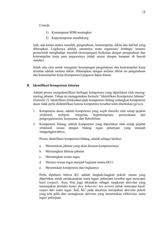 18

Contoh:
1) Kemampuan SDM meningkat
2) Kepemimpinan mendukung
Jadi, ada kaitan antara masalah, pengetahuan, keterampilan, diklat dan hal-hal yang
diharapkan. Logikanya adalah, umumnya suatu organisasi/ lembaga/ instansi
pemerintah menghadapi masalah (kesenjangan) berkaitan dengan pengetahuan dan
keterampilan kerja para pegawainya (tidak sesuai dengan harapan/ di bawah
standar).
Salah satu cara untuk mengatasi kesenjangan pengetahuan dan keterampilan kerja
tersebut adalah melalui diklat. Diharapkan dengan melalui diklat ini pengetahuan
dan keterampilan kerja (kompetensi) pegawai dapat diatasi.
B. Identifikasi Kompetensi Jabatan
Adalah proses mengidentifikasi berbagai kompetensi yang diperlukan oleh masingmasing jabatan. Tahap ini menggunakan formulir ”Identifikasi Kompetensi Jabatan”
(formulir 2). Identifikasi difokuskan pada kompetensi bidang sedangkan kompetensi
dasar tidak perlu diidentifikasi karena kompetensi tersebut telah ditentukan (given).
1.

Kompetensi dasar, adalah kompetensi yang wajib dimiliki oleh setiap pejabat
struktural,
meliputi:
integritas,
kepemimpinan,
perencanaan
dan
pengorganisasian, kerjasama, dan fleksibilitas.

2.

Kompetensi bidang, adalah kompetensi yang diperlukan oleh setiap pejabat
struktural sesuai dengan bidang tugas pekerjaan yang menjadi
tanggungjawabnya.
Proses identifikasi kompetensi bidang, adalah sebagai berikut:
a.

Menentukan jabatan yang akan disusun kompetensinya

b.

Menuangkan ikhtisar jabatan

c.

Menuangkan uraian tugas

d.

Merinci uraian tugas menjadi kegiatan utama (KU)

e.

Menentukan kompetensi dan tingkatnya

Perlu dipahami bahwa KU adalah langkah-langkah pokok/ utama yang
diperlukan untuk melaksanakan suatu tugas/ pekerjaan tersebut agar mencapai
hasil (output). Atau, bisa juga dikatakan sebagai rangkaian aktivitas yang
menunjukan perilaku kunci (key behavior/ key action) untuk mencapai hasil/
output dari suatu tugas. Jadi, KU pada dasarnya merupakan aktivitas pokok
yang kita pilih dari serangkaian aktivitas yang menentukan efektivitas suatu
tugas/ pekerjaan.

 