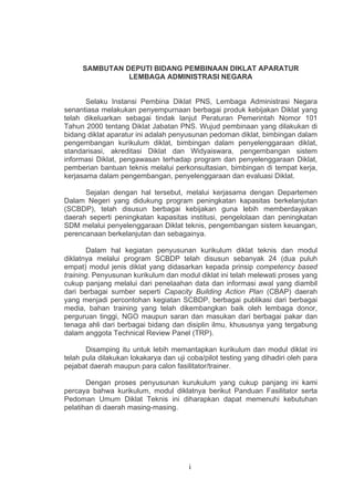 SAMBUTAN DEPUTI BIDANG PEMBINAAN DIKLAT APARATUR
LEMBAGA ADMINISTRASI NEGARA

Selaku Instansi Pembina Diklat PNS, Lembaga Administrasi Negara
senantiasa melakukan penyempurnaan berbagai produk kebijakan Diklat yang
telah dikeluarkan sebagai tindak lanjut Peraturan Pemerintah Nomor 101
Tahun 2000 tentang Diklat Jabatan PNS. Wujud pembinaan yang dilakukan di
bidang diklat aparatur ini adalah penyusunan pedoman diklat, bimbingan dalam
pengembangan kurikulum diklat, bimbingan dalam penyelenggaraan diklat,
standarisasi, akreditasi Diklat dan Widyaiswara, pengembangan sistem
informasi Diklat, pengawasan terhadap program dan penyelenggaraan Diklat,
pemberian bantuan teknis melalui perkonsultasian, bimbingan di tempat kerja,
kerjasama dalam pengembangan, penyelenggaraan dan evaluasi Diklat.
Sejalan dengan hal tersebut, melalui kerjasama dengan Departemen
Dalam Negeri yang didukung program peningkatan kapasitas berkelanjutan
(SCBDP), telah disusun berbagai kebijakan guna lebih memberdayakan
daerah seperti peningkatan kapasitas institusi, pengelolaan dan peningkatan
SDM melalui penyelenggaraan Diklat teknis, pengembangan sistem keuangan,
perencanaan berkelanjutan dan sebagainya.
Dalam hal kegiatan penyusunan kurikulum diklat teknis dan modul
diklatnya melalui program SCBDP telah disusun sebanyak 24 (dua puluh
empat) modul jenis diklat yang didasarkan kepada prinsip competency based
training. Penyusunan kurikulum dan modul diklat ini telah melewati proses yang
cukup panjang melalui dari penelaahan data dan informasi awal yang diambil
dari berbagai sumber seperti Capacity Building Action Plan (CBAP) daerah
yang menjadi percontohan kegiatan SCBDP, berbagai publikasi dari berbagai
media, bahan training yang telah dikembangkan baik oleh lembaga donor,
perguruan tinggi, NGO maupun saran dan masukan dari berbagai pakar dan
tenaga ahli dari berbagai bidang dan disiplin ilmu, khususnya yang tergabung
dalam anggota Technical Review Panel (TRP).
Disamping itu untuk lebih memantapkan kurikulum dan modul diklat ini
telah pula dilakukan lokakarya dan uji coba/pilot testing yang dihadiri oleh para
pejabat daerah maupun para calon fasilitator/trainer.
Dengan proses penyusunan kurukulum yang cukup panjang ini kami
percaya bahwa kurikulum, modul diklatnya berikut Panduan Fasilitator serta
Pedoman Umum Diklat Teknis ini diharapkan dapat memenuhi kebutuhan
pelatihan di daerah masing-masing.

i

 
