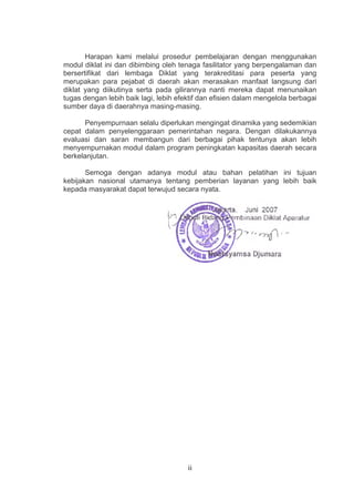 Harapan kami melalui prosedur pembelajaran dengan menggunakan
modul diklat ini dan dibimbing oleh tenaga fasilitator yang berpengalaman dan
bersertifikat dari lembaga Diklat yang terakreditasi para peserta yang
merupakan para pejabat di daerah akan merasakan manfaat langsung dari
diklat yang diikutinya serta pada gilirannya nanti mereka dapat menunaikan
tugas dengan lebih baik lagi, lebih efektif dan efisien dalam mengelola berbagai
sumber daya di daerahnya masing-masing.
Penyempurnaan selalu diperlukan mengingat dinamika yang sedemikian
cepat dalam penyelenggaraan pemerintahan negara. Dengan dilakukannya
evaluasi dan saran membangun dari berbagai pihak tentunya akan lebih
menyempurnakan modul dalam program peningkatan kapasitas daerah secara
berkelanjutan.
Semoga dengan adanya modul atau bahan pelatihan ini tujuan
kebijakan nasional utamanya tentang pemberian layanan yang lebih baik
kepada masyarakat dapat terwujud secara nyata.

ii

 