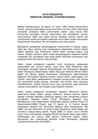 KATA PENGANTAR
DIREKTUR JENDERAL OTONOMI DAERAH

Setelah diberlakukannya UU Nomor 22 Tahun 1999 tentang Pemerintahan
Daerah, yang kemudian diganti dengan UU Nomor 32 Tahun 2004, telah terjadi
perubahan paradigma dalam pemerintahan daerah, yang semula lebih
berorientasi sentralistik menjadi desentralistik dan menjalankan otonomi
seluas-luasnya. Salah satu aspek penting kebijakan otonomi daerah dan
desentralisasi adalah peningkatan pelayanan umum dalam rangka mewujudkan
kesejahteraan masyarakat, dan meningkatkan daya saing daerah.
Berdasarkan pengalaman penyelenggaraan pemerintahan di banyak negara,
salah satu faktor penting yang mempengaruhi keberhasilan otonomi daerah
adalah kapasitas atau kemampuan daerah dalam berbagai bidang yang
relevan. Dengan demikian, dalam rangka penyelenggaraan pelayanan kepada
masyarakat dan peningkatan daya saing daerah diperlukan kemampuan atau
kapasitas Pemerintah Daerah yang memadai.
Dalam rangka peningkatan kapasitas untuk mendukung pelaksanaan
desentralisasi dan otonomi daerah, pada tahun 2002 Pemerintah telah
menetapkan Kerangka Nasional Pengembangan dan Peningkatan Kapasitas
Dalam Mendukung Desentralisasi melalui Keputusan Bersama Menteri Dalam
Negeri dan Menteri Negara Perencanaan Pembangunan Nasional/ Kepala
Bappenas. Peningkatan kapasitas tersebut meliputi sistem, kelembagaan, dan
individu, yang dalam pelaksanaannya menganut prinsip-prinsip multi dimensi
dan berorientasi jangka panjang, menengah, dan pendek, serta mencakup
multistakeholder, bersifat demand driven yaitu berorientasi pada kebutuhan
masing-masing daerah, dan mengacu pada kebijakan nasional.
Dalam rangka pelaksanaan peningkatan kapasitas Pemerintah Daerah,
Departemen Dalam Negeri, dengan Direktorat Jenderal Otonomi Daerah
sebagai Lembaga Pelaksana (Executing Agency) telah menginisiasi program
peningkatan kapasitas melalui Proyek Peningkatan Kapasitas yang
Berkelanjutan untuk Desentralisasi (Sustainable Capacity Building Project for
Decentralization/ SCBD Project) bagi 37 daerah di 10 Provinsi dengan
pembiayaan bersama dari Pemerintah Belanda, Bank Pembangunan Asia
(ADB), dan dari Pemerintah RI sendiri melalui Departemen Dalam Negeri dan
kontribusi masing-masing daerah. Proyek SCBD ini secara umum memiliki
tujuan untuk meningkatkan kapasitas Pemerintah Daerah dalam aspek sistem,
kelembagaan dan individu SDM aparatur Pemerintah Daerah melalui
penyusunan dan implementasi Rencana Tindak Peningkatan Kapasitas
(Capacity Building Action Plan/CBAP).

iii

 