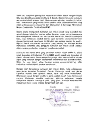 Salah satu komponen peningkatan kapasitas di daerah adalah Pengembangan
SDM atau Diklat bagi pejabat struktural di daerah. Dalam memenuhi kurikulum
serta materi diklat tersebut telah dikembangkan sejumlah modul-modul diklat
oleh Tim Konsultan yang secara khusus direkrut untuk keperluan tersebut yang
dalam pelaksanaannya disupervisi dan ditempatkan di Lembaga Administrasi
Negara (LAN) selaku Pembina Diklat PNS.
Dalam rangka memperoleh kurikulum dan materi diklat yang akuntabel dan
sesuai dengan kebutuhan daerah, dalam tahapan proses pengembangannya
telah memperoleh masukan dari para pejabat daerah dan telah diujicoba (pilot
test), juga melibatkan pejabat daerah, agar diperoleh kesesuaian/ relevansi
dengan kompetensi yang harus dimiliki oleh para pejabat daerah itu sendiri.
Pejabat daerah merupakan narasumber yang penting dan strategis karena
merupakan pemanfaat atau pengguna kurikulum dan materi diklat tersebut
dalam rangka memberikan pelayanan kepada masyarakat.
Kurikulum dan meteri diklat yang dihasilkan melalui Proyek SCBD ini, selain
untuk digunakan di lingkungan Proyek SCBD sendiri, dapat juga digunakan di
daerah lainnya karena dalam pengembangannya telah memperhatikan aspekaspek yang berkaitan dengan pelaksanaan desentralisasi dan otonomi daerah.
Selain itu juga dalam setiap tahapan proses pengembangannya telah
melibatkan pejabat daerah sebagai narasumber.
Dengan telah tersedianya kurikulum dan materi diklat, maka pelaksanaan
peningkatan kapasitas Pemerintah Daerah, khususnya untuk peningkatan
kapasitas individu SDM aparatur daerah, telah siap untuk dilaksanakan.
Diharapkan bahwa dengan terlatihnya para pejabat daerah maka kompetensi
mereka diharapkan semakin meningkat sehingga pelayanan kepada
masyarakat semakin meningkat pula, yang pada akhirnya kesejahteraan
masyarakat dapat segera tercapai dengan lebih baik lagi.

iv

 