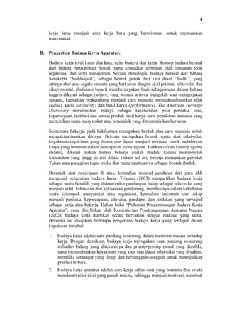 4
kerja lama menjadi cara kerja baru yang berorientasi untuk memuaskan
masyarakat.
B. Pengertian Budaya Kerja Aparatur.
Budaya kerja terdiri atas dua kata, yaitu budaya dan kerja. Konsep budaya berasal
dari bidang Antropologi Sosial, yang kemudian dipinjam oleh ilmuwan teori
organisasi dan teori manajemen. Secara etimologis, budaya berasal dari bahasa
Sanskerta “buddhayah”, sebagai bentuk jamak dari kata dasar “budhi”, yang
artinya akal atau segala sesuatu yang berkaitan dengan akal pikiran, nilai-nilai dan
sikap mental. Budidaya berarti memberdayakan budi sebagaimana dalam bahasa
Inggris dikenal sebagai culture, yang semula artinya mengolah atau mengerjakan
sesuatu, kemudian berkembang menjadi cara manusia mengaktualisasikan nilai
(value), karsa (creativity) dan hasil karya (performance). The American Heritage
Dictionary merumuskan budaya sebagai keseluruhan pola perilaku, seni,
kepercayaan, institusi dan semua produk hasil karya serta pemikiran manusia yang
mencirikan suatu masyarakat atau penduduk yang ditransmisikan bersama.
Sementara bekerja, pada hakikatnya merupakan bentuk atau cara manusia untuk
mengaktualisasikan dirinya. Bekerja merupakan bentuk nyata dari nilai-nilai,
keyakinan-keyakinan yang dianut dan dapat menjadi motivasi untuk melahirkan
karya yang bermutu dalam pencapaian suatu tujuan. Bahkan dalam konsep agama
(Islam), dikenal makna bahwa bekerja adalah ibadah, karena memperoleh
kedudukan yang tinggi di sisi Allah. Dalam hal ini, bekerja merupakan perintah
Tuhan atau panggilan tugas mulia dan menempatkannya sebagai bentuk ibadah.
Beranjak dari penjelasan di atas, kemudian muncul pendapat dari para ahli
mengenai pengertian budaya kerja. Triguno (2003) mengartikan budaya kerja
sebagai suatu falsafah yang didasari oleh pandangan hidup sebagai nilai-nilai yang
menjadi sifat, kebiasaan dan kekuasaan pendorong, membudaya dalam kehidupan
suatu kelompok masyarakat atau organisasi, kemudian tercermin dari sikap
menjadi perilaku, kepercayaan, cita-cita, pendapat dan tindakan yang terwujud
sebagai kerja atau bekerja. Dalam buku “Pedoman Pengembangan Budaya Kerja
Aparatur”, yang diterbitkan oleh Kementerian Pendayagunaan Aparatur Negara
(2002), budaya kerja diartikan secara bervariasi dengan maksud yang sama.
Bersama ini disajikan beberapa pengertian budaya kerja yang terdapat dalam
keputusan tersebut.
1.

Budaya kerja adalah cara pandang seseorang dalam memberi makna terhadap
kerja. Dengan demikian, budaya kerja merupakan cara pandang seseorang
terhadap bidang yang ditekuninya dan prinsip-prinsip moral yang dimiliki,
yang menumbuhkan keyakinan yang kuat atas dasar nilai-nilai yang diyakini,
memiliki semangat yang tinggi dan bersungguh-sungguh untuk mewujudkan
prestasi terbaik.

2.

Budaya kerja aparatur adalah cara kerja sehari-hari yang bermutu dan selalu
mendasari nilai-nilai yang penuh makna, sehingga menjadi motivasi, memberi

 