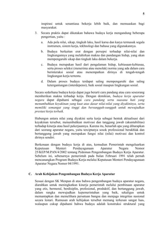 5
inspirasi untuk senantiasa bekerja lebih baik, dan memuaskan bagi
masyarakat.
3.

Secara praktis dapat dikatakan bahawa budaya kerja mengandung beberapa
pengertian, yaitu :
a.

Ada pola nilai, sikap, tingkah laku, hasil karsa dan karya termasuk segala
instrumen, sistem kerja, tekhnologi dan bahasa yang digunakannya.

b.

Budaya berkaitan erat dengan persepsi terhadap nilai-nilai dan
lingkungannya yang melahirkan makna dan pandangan hidup, yang akan
mempengaruhi sikap dan tingkah laku dalam bekerja.

c.

Budaya merupakan hasil dari pengalaman hidup, kebiasaan-kebiasaa,
serta proses seleksi (menerima atau menolak) norma yang ada dalam cara
berinteraksi sosial atau menempatkan dirinya di tengah-tengah
lingkungan kerja tertentu.

d.

Dalam proses budaya terdapat saling mempengaruhi dan saling
ketergantungan (interdepensi), baik sosial maupun lingkungan sosial.

Secara sederhana budaya kerja dapat juga berarti cara pandang atau cara seseorang
memberikan makna terhadap kerja. Dengan demikian, budaya kerja aparatur
negara dapat dipahami sebagai cara pandang serta suasana hati yang
menumbuhkan keyakinan yang kuat atas dasar nilai-nilai yang diyakininya, serta
memiliki semangat yang tinggi dan bersungguh-sungguh untuk mewujudkan
prestasi kerja terbaik.
Hubungsn antara nilai yang diyakini serta kerja sebagai bentuk aktualisasi dari
keyakinan tersebut, menumbuhkan motivasi dan tanggung jawab (akuntabilitas)
terhadap kinerja atau hasil pekerjaannya. Karena itu, benarlah apa yang diharapkan
dari seorang aparatur negara, yaitu terciptanya sosok professional berakhlak dan
bertanggung jawab yang merupakan fungsi nilai (nilai) motivasi dan kontrol
dirinya sendiri.
Berkenaan dengan budaya kerja di atas, kemudian Pemerintah mengeluarkan
Keputusan
Menteri
Pendayagunaan
Aparatur
Negara
Nomor
25/KEP/M.PAN/4/2002 tentang Pedoman Pengembangan Budaya Kerja Aparatur.
Sebelum ini, sebenarnya pemerintah pada bulan Februari 1991 telah pernah
mencanangkan Program Budaya Kerja melalui Keputusan Menteri Pendayagunaan
Aparatur Negara Nomor 04/1991.
C. Arah Kebijakan Pengembangan Budaya Kerja Aparatur
Sesuai dengan SK Menpan di atas bahwa pengembangan budaya aparatur negara,
diarahkan untuk meningkatkan kinerja pemerintah melalui pembinaan aparatur
yang etis, bermoral, berdisiplin, profesional, produktif, dan bertanggung jawab,
dalam rangka mewujudkan kepemerintahan yang baik, sekaligus untuk
memantapkan dan memelihara persatuan bangsa dan menjaga integritas nasional
secara lestari. Rumusan arah kebijakan tersebut memang terkesan sangat luas,
walaupun cukup dipahami bahwa budaya adalah konstruksi struktural yang

 
