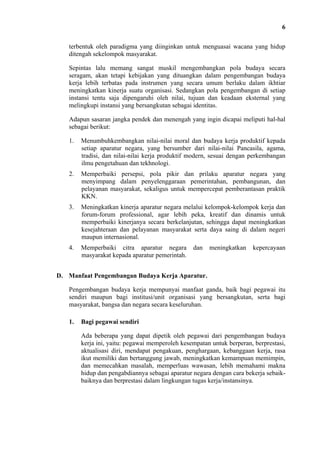 6
terbentuk oleh paradigma yang diinginkan untuk menguasai wacana yang hidup
ditengah sekelompok masyarakat.
Sepintas lalu memang sangat muskil mengembangkan pola budaya secara
seragam, akan tetapi kebijakan yang dituangkan dalam pengembangan budaya
kerja lebih terbatas pada instrumen yang secara umum berlaku dalam ikhtiar
meningkatkan kinerja suatu organisasi. Sedangkan pola pengembangan di setiap
instansi tentu saja dipengaruhi oleh nilai, tujuan dan keadaan eksternal yang
melingkupi instansi yang bersangkutan sebagai identitas.
Adapun sasaran jangka pendek dan menengah yang ingin dicapai meliputi hal-hal
sebagai berikut:
1.

Menumbuhkembangkan nilai-nilai moral dan budaya kerja produktif kepada
setiap aparatur negara, yang bersumber dari nilai-nilai Pancasila, agama,
tradisi, dan nilai-nilai kerja produktif modern, sesuai dengan perkembangan
ilmu pengetahuan dan tekhnologi.

2.

Memperbaiki persepsi, pola pikir dan prilaku aparatur negara yang
menyimpang dalam penyelenggaraan pemerintahan, pembangunan, dan
pelayanan masyarakat, sekaligus untuk mempercepat pemberantasan praktik
KKN.

3.

Meningkatkan kinerja aparatur negara melalui kelompok-kelompok kerja dan
forum-forum professional, agar lebih peka, kreatif dan dinamis untuk
memperbaiki kinerjanya secara berkelanjutan, sehingga dapat meningkatkan
kesejahteraan dan pelayanan masyarakat serta daya saing di dalam negeri
maupun internasional.

4.

Memperbaiki citra aparatur negara
masyarakat kepada aparatur pemerintah.

dan

meningkatkan

kepercayaan

D. Manfaat Pengembangan Budaya Kerja Aparatur.
Pengembangan budaya kerja mempunyai manfaat ganda, baik bagi pegawai itu
sendiri maupun bagi institusi/unit organisasi yang bersangkutan, serta bagi
masyarakat, bangsa dan negara secara keseluruhan.
1.

Bagi pegawai sendiri
Ada beberapa yang dapat dipetik oleh pegawai dari pengembangan budaya
kerja ini, yaitu: pegawai memperoleh kesempatan untuk berperan, berprestasi,
aktualisasi diri, mendapat pengakuan, penghargaan, kebanggaan kerja, rasa
ikut memiliki dan bertanggung jawab, meningkatkan kemampuan memimpin,
dan memecahkan masalah, memperluas wawasan, lebih memahami makna
hidup dan pengabdiannya sebagai aparatur negara dengan cara bekerja sebaikbaiknya dan berprestasi dalam lingkungan tugas kerja/instansinya.

 