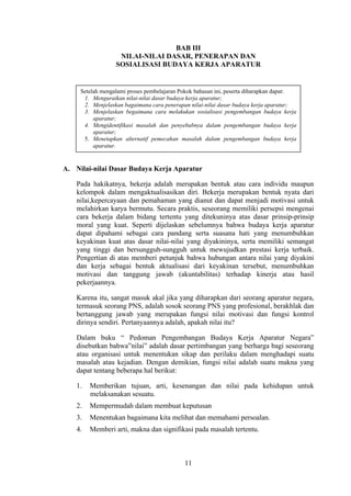 BAB III
NILAI-NILAI DASAR, PENERAPAN DAN
SOSIALISASI BUDAYA KERJA APARATUR

Setelah mengalami proses pembelajaran Pokok bahasan ini, peserta diharapkan dapat:
1. Menguraikan nilai-nilai dasar budaya kerja aparatur;
2. Menjelaskan bagaimana cara penerapan nilai-nilai dasar budaya kerja aparatur;
3. Menjelaskan begaimana cara melakukan sosialisasi pengembangan budaya kerja
aparatur;
4. Mengidentifikasi masalah dan penyebabnya dalam pengembangan budaya kerja
aparatur;
5. Menetapkan alternatif pemecahan masalah dalam pengembangan budaya kerja
aparatur.

A. Nilai-nilai Dasar Budaya Kerja Aparatur
Pada hakikatnya, bekerja adalah merupakan bentuk atau cara individu maupun
kelompok dalam mengaktualisasikan diri. Bekerja merupakan bentuk nyata dari
nilai,kepercayaan dan pemahaman yang dianut dan dapat menjadi motivasi untuk
melahirkan karya bermutu. Secara praktis, seseorang memiliki persepsi mengenai
cara bekerja dalam bidang tertentu yang ditekuninya atas dasar prinsip-prinsip
moral yang kuat. Seperti dijelaskan sebelumnya bahwa budaya kerja aparatur
dapat dipahami sebagai cara pandang serta suasana hati yang menumbuhkan
keyakinan kuat atas dasar nilai-nilai yang diyakininya, serta memiliki semangat
yang tinggi dan bersungguh-sungguh untuk mewujudkan prestasi kerja terbaik.
Pengertian di atas memberi petunjuk bahwa hubungan antara nilai yang diyakini
dan kerja sebagai bentuk aktualisasi dari keyakinan tersebut, menumbuhkan
motivasi dan tanggung jawab (akuntabilitas) terhadap kinerja atau hasil
pekerjaannya.
Karena itu, sangat masuk akal jika yang diharapkan dari seorang aparatur negara,
termasuk seorang PNS, adalah sosok seorang PNS yang profesional, berakhlak dan
bertanggung jawab yang merupakan fungsi nilai motivasi dan fungsi kontrol
dirinya sendiri. Pertanyaannya adalah, apakah nilai itu?
Dalam buku “ Pedoman Pengembangan Budaya Kerja Aparatur Negara”
disebutkan bahwa”nilai” adalah dasar pertimbangan yang berharga bagi seseorang
atau organisasi untuk menentukan sikap dan perilaku dalam menghadapi suatu
masalah atau kejadian. Dengan demikian, fungsi nilai adalah suatu makna yang
dapat tentang beberapa hal berikut:
1.

Memberikan tujuan, arti, kesenangan dan nilai pada kehidupan untuk
melaksanakan sesuatu.

2.

Mempermudah dalam membuat keputusan

3.

Menentukan bagaimana kita melihat dan memahami persoalan.

4.

Memberi arti, makna dan signifikasi pada masalah tertentu.

11

 