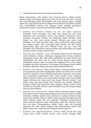 12
5.

Ada yang bersifat sesaat dan ada juga yang permanen.

Dalam kenyataannya, nilai budaya kerja bermacam-macam. Dalam konteks
aparatur negara, nilai budaya dasar kerja terdiri atas 34 unsur nilai atau 17 pasang
nilai yang diharapkan dapat dikembangkan oleh setiap aparatur negara, sehingga
antara nilai yang diyakini dan kerja sebagai bentuk aktualisasi keyakinan tersebut,
akan menumbuhkan motivasi dan tanggung jawab terhadap peningkatan
produktivitas kinerja. Nilai-nilai dasar dimaksud adalah sebagai berikut:
1.

Komitmen dan Konsisten terhadap visi, misi, dan tujuan organisasi.
Komitmen artinya keteguhan hati, tekad yang mantap dan janji untuk
melakukan atau mewujudkan sesuatu yang diyakini. Konsistensi artinya
ketetapan, kesesuaian, ketaatan dan kemantapan dalam bertindak sesuai
dengan visi, misi, janji, prinsip, amanah, kebijakan atau aturan yang
ditetapkan. Atas dasar nilai-nilai inilah, maka seorang PNS sebagai bagian
dari aparatur negara, harus memegang teguh sepenuh hati dan berjanji
melaksanakan tugas yang harus diemban secara taat asas, yang telah
ditetapkan oleh sekelompok orang atau badan yang terikat dalam satu wadah
kerjasama untuk mencapai tujuan tertentu.

2.

Wewenang dan Tanggung jawab. Wewenang adalah hak dan kekuasaan
untuk melakukan sesuatu, sendangkan tanggung jawab artinya kesediaan
menanggung sesuatu. Bila salah wajib memperbaiki atau dapat dituntut, dan
diperkarakan. Atas dasar nilai ini, maka seorang aparatur negara dalam
menjalankan tugasnya diberi wewenang dan tanggung jawab sesuai dengan
kedudukan dan posisi jabatannya. Kewenangan dan tanggung jawab tersebut
hendaknya dijalankan dengan baik, agar tidak merugikan pihak lain.

3.

Keikhlasan dan Kejujuran. Ikhlas berarti bahwa seseorang aparatur negara
rela sepenuh hati, dan tidak mengharapkan imbalan atau balas jasa atas suatu
perbuatan, khususnya yang berdampak positif pada orang lain, serta sematamata menjalankan tugas/amanah demi Tuhan (Lillahi ta’ala). Kejujuran
adalah komponen rokhani yang memantulkan berbagai sikap yang berpihak
kepada kebenaran dan sikap moral yang terpuji (Morality upright). Jujur
adalah orang yang benar dalam kata, perbuatan dan keadaan bathinnya.
Kejujuarn berarti pula keberanian untuk mengatasi dirinya sendiri, berani
menolak dan bertindak melawan segala kebathilan yang bertentangan dengan
suara hati atau kalbunya.

4.

Integritas dan Profesionalisme. Artinya, bahwa seseorang aparatur negara
harus dapat menyatu dengan bidang kerjanya dan sistem yang ada serta tidak
melakukan tindakan negatif karena pekerjaan itu sebagai sandaran hidup.
Orang yang memiliki integritas adalah orang yang tidak diragukan lagi serta
selalu konsisten dalam kata dan perbuatan. Sedangkan profesionalisme
intinya adalah kompetensi untuk melaksanakan tugas dan fungsinya secara
baik dan benar. Permasalahannya adalah, bahwa salah satu penyebab
terpenting dari tidak adanya integritas dan profesionalisme adalah tidak
adanya sistem merit yang jelas untuk mengukur kinerja pegawai.

5.

Kreativitas dan Kepekaan/Sensitivitas. Artinya, bahwa ide-ide baru yang
muncul harus diolah menjadi sesuatu yang inovatif sehingga dapat

 
