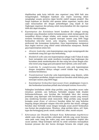 13
diaplikasikan pada kerja individu atau organisasi yang lebih baik atau
menguntungkan. Sedangkan kepekaan atau respon seseorang dalam
menghadapi sesuatu peristiwa dapat bersifat reaktif maupun proaktif. Jika
fungsi kepekaan ini dimiliki oleh aparatur dalam organisasi, mereka akan
cepat menyesuaikan diri dengan perkembangan yang terjadi di luar
lingkungan organisasi dan peluang untuk menyelamatkan diri dan organisasi
lebih dini dapat disiapkan.
6.

Kepemimpinan dan Keteladanan berarti kesadaran diri sebagai seorang
pemimpin yang ditunjukan melalui kemampuannya untuk mempengaruhi dan
menjadikan dirinya sebagai teladan, serta mampu memotivasi orang lain
terutama bawahannya agar tergerak mencapai sasaran yang lebih tinggi
berdasarkan nilai-nilai moral, yaitu integritas, komitmen, konsistensi,
profesional dan kemampuan komunikasi. Gaya kepemimpinan mempunyai
daya tingkat motivasi yang efektif untuk keberhasilan manajemen. Bentuk
gaya kepemimpinan antara lain:
a.

Altruistic leadership, yaitu kepemimpinan yang ingin mempengaruhi dan
membentuk orang lain agar mau berkembang

b.

Khalifah fil ardhi yaitu misi kepemimpinan sebagai wakil Tuhan di muka
bumi merupakan misi untuk membawa kesejukan bagi lingkungan dan
kerinduan untuk memberdayakan diri dan orang lain sesuai dengan nilainilai moral yang tinggi guna pencapaian hasil optimal, yaitu amal saleh.

c.

Leadership by example/uswatun khasanah yaitu pola kepemimpinan
dengan menjadikan dirinya sebagai contoh teladan bagi orang lain,
terutama bawahannya.

d.

Transformational leadership yaitu kepemimpinan yang dinamis, selalu
mengadakan perubahan, dengan memotivasi bawahan untuk bekerja guna
mencapai sasaran yang lebih tinggi.

e.

Kepemimpinan berdasarkan kepercayaan (trust), penghargaan (respect),
dan berdasarkan kemuliaan pribadi atau kelompok tertentu (honorable)

Sedangkan keteladanan adalah sikap perilaku yang dinyatakan secara sadar
(misalnya: perintah, cara berbicara, bertindak) maupun tidak disadari
(kebiasaan-kebiasaan, cara bersikap dan bertingkah laku) dari seorang
pemimpin yang dipersepsi oleh bawahannya sebagai sesuatu yang memicu
atau mendorong bawahan untuk mencontoh. Sikap perilaku yang menjadi
kerangka acuan (frame of reference) bawahan dalam hal yang berkaitan
langsung dengan pekerjaan maupun nilai-nilai (profesi dan moral), sehingga
bawahan akan bertindak sesuai dengan kerangka acuan positif berdasarkan
rasa hormat dan penghormatan. Misalnya: sikap perilaku takwa, arif, bijak,
tegas dan bertanggung jawab, ramah, rendah hati, sabar, murah senyum.
7.

Kebersamaan dan Dinamika Kelompok Kerja. Kebersamaan (togetherness)
adalah suatu sikap dan perilaku sekelompok individu yang secara bersamasama pada suatu ruang dan waktu yang sama menunjukkan tingkah laku
secara spontan. Sikap kelompok individu itu untuk sementara menunjukkan
kesatuan perasaan dan aksi karena dorongan bersama dan simpati yang

 