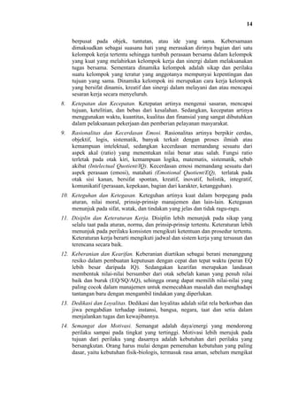 14
berpusat pada objek, tuntutan, atau ide yang sama. Kebersamaan
dimaksudkan sebagai suasana hati yang merasakan dirinya bagian dari satu
kelompok kerja tertentu sehingga tumbuh perasaan bersama dalam kelompok
yang kuat yang melahirkan kelompok kerja dan sinergi dalam melaksanakan
tugas bersama. Sementara dinamika kelompok adalah sikap dan perilaku
suatu kelompok yang teratur yang anggotanya mempunyai kepentingan dan
tujuan yang sama. Dinamika kelompok ini merupakan cara kerja kelompok
yang bersifat dinamis, kreatif dan sinergi dalam melayani dan atau mencapai
sesaran kerja secara menyeluruh.
8.

Ketepatan dan Kecepatan. Ketepatan artinya mengenai sasaran, mencapai
tujuan, ketelitian, dan bebas dari kesalahan. Sedangkan, kecepatan artinya
menggunakan waktu, kuantitas, kualitas dan finansial yang sangat dibutuhkan
dalam pelaksanaan pekerjaan dan pemberian pelayanan masyarakat.

9.

Rasionalitas dan Kecerdasan Emosi. Rasionalitas artinya berpikir cerdas,
objektif, logis, sistematik, banyak terkait dengan proses ilmiah atau
kemampuan intelektual, sedangkan kecerdasan memandang sesuatu dari
aspek akal (ratio) yang menentukan nilai benar atau salah. Fungsi ratio
terletak pada otak kiri, kemampuan logika, matematis, sistematik, sebab
akibat (Intelectual Quotient/IQ). Kecerdasan emosi memandang sesuatu dari
aspek perasaan (emosi), matahati (Emotional Quotient/EQ), terlatak pada
otak sisi kanan, bersifat spontan, kreatif, inovatif, holistik, integratif,
komunikatif (perasaan, kepekaan, bagian dari karakter, ketangguhan).

10. Keteguhan dan Ketegasan. Keteguhan artinya kuat dalam berpegang pada
aturan, nilai moral, prinsip-prinsip manajemen dan lain-lain. Ketegasan
menunjuk pada sifat, watak, dan tindakan yang jelas dan tidak ragu-ragu.
11. Disiplin dan Keteraturan Kerja. Disiplin lebih menunjuk pada sikap yang
selalu taat pada aturan, norma, dan prinsip-prinsip tertentu. Keteraturan lebih
menunjuk pada perilaku konsisten mengikuti ketentuan dan prosedur tertentu.
Keteraturan kerja berarti mengikuti jadwal dan sistem kerja yang tersusun dan
terencana secara baik.
12. Keberanian dan Kearifan. Keberanian diartikan sebagai berani menanggung
resiko dalam pembuatan keputusan dengan cepat dan tepat waktu (peran EQ
lebih besar daripada IQ). Sedangakan kearifan merupakan landasan
membentuk nilai-nilai bersumber dari otak sebelah kanan yang penuh nilai
baik dan buruk (EQ/SQ/AQ), sehingga orang dapat memilih nilai-nilai yang
paling cocok dalam manajemen untuk memecahkan masalah dan menghadapi
tantangan baru dengan mengambil tindakan yang diperlukan.
13. Dedikasi dan Loyalitas. Dedikasi dan loyalitas adalah sifat rela berkorban dan
jiwa pengabdian terhadap instansi, bangsa, negara, taat dan setia dalam
menjalankan tugas dan kewajibannya.
14. Semangat dan Motivasi. Semangat adalah daya/energi yang mendorong
perilaku sampai pada tingkat yang tertinggi. Motivasi lebih merujuk pada
tujuan dari perilaku yang dasarnya adalah kebutuhan dari perilaku yang
bersangkutan. Orang harus mulai dengan pemenuhan kebutuhan yang paling
dasar, yaitu kebutuhan fisik-biologis, termasuk rasa aman, sebelum mengikat

 