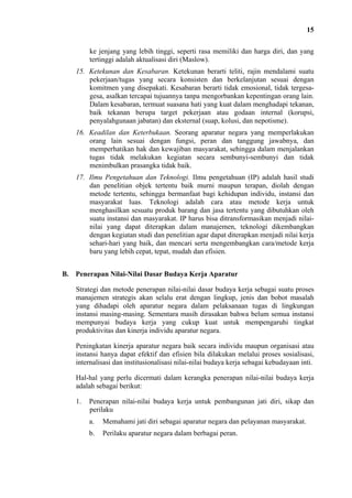 15
ke jenjang yang lebih tinggi, seperti rasa memiliki dan harga diri, dan yang
tertinggi adalah aktualisasi diri (Maslow).
15. Ketekunan dan Kesabaran. Ketekunan berarti teliti, rajin mendalami suatu
pekerjaan/tugas yang secara konsisten dan berkelanjutan sesuai dengan
komitmen yang disepakati. Kesabaran berarti tidak emosional, tidak tergesagesa, asalkan tercapai tujuannya tanpa mengorbankan kepentingan orang lain.
Dalam kesabaran, termuat suasana hati yang kuat dalam menghadapi tekanan,
baik tekanan berupa target pekerjaan atau godaan internal (korupsi,
penyalahgunaan jabatan) dan eksternal (suap, kolusi, dan nepotisme).
16. Keadilan dan Keterbukaan. Seorang aparatur negara yang memperlakukan
orang lain sesuai dengan fungsi, peran dan tanggung jawabnya, dan
memperhatikan hak dan kewajiban masyarakat, sehingga dalam menjalankan
tugas tidak melakukan kegiatan secara sembunyi-sembunyi dan tidak
menimbulkan prasangka tidak baik.
17. Ilmu Pengetahuan dan Teknologi. Ilmu pengetahuan (IP) adalah hasil studi
dan penelitian objek tertentu baik murni maupun terapan, diolah dengan
metode tertentu, sehingga bermanfaat bagi kehidupan individu, instansi dan
masyarakat luas. Teknologi adalah cara atau metode kerja untuk
menghasilkan sesuatu produk barang dan jasa tertentu yang dibutuhkan oleh
suatu instansi dan masyarakat. IP harus bisa ditransformasikan menjadi nilainilai yang dapat diterapkan dalam manajemen, teknologi dikembangkan
dengan kegiatan studi dan penelitian agar dapat diterapkan menjadi nilai kerja
sehari-hari yang baik, dan mencari serta mengembangkan cara/metode kerja
baru yang lebih cepat, tepat, mudah dan efisien.
B. Penerapan Nilai-Nilai Dasar Budaya Kerja Aparatur
Strategi dan metode penerapan nilai-nilai dasar budaya kerja sebagai suatu proses
manajemen strategis akan selalu erat dengan lingkup, jenis dan bobot masalah
yang dihadapi oleh aparatur negara dalam pelaksanaan tugas di lingkungan
instansi masing-masing. Sementara masih dirasakan bahwa belum semua instansi
mempunyai budaya kerja yang cukup kuat untuk mempengaruhi tingkat
produktivitas dan kinerja individu aparatur negara.
Peningkatan kinerja aparatur negara baik secara individu maupun organisasi atau
instansi hanya dapat efektif dan efisien bila dilakukan melalui proses sosialisasi,
internalisasi dan institusionalisasi nilai-nilai budaya kerja sebagai kebudayaan inti.
Hal-hal yang perlu dicermati dalam kerangka penerapan nilai-nilai budaya kerja
adalah sebagai berikut:
1.

Penerapan nilai-nilai budaya kerja untuk pembangunan jati diri, sikap dan
perilaku
a.

Memahami jati diri sebagai aparatur negara dan pelayanan masyarakat.

b.

Perilaku aparatur negara dalam berbagai peran.

 