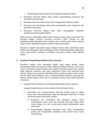 16
c.

Pengembangan kultur pelayanan di lingkungan aparatur negara.

2.

Penerapan nilai-nilai budaya kerja melalui pengembangan kerjasama dan
dinamika kelompok kerja.

3.

Penerapan nilai-nilai budaya kerja untuk memperbaiki kebijakan publik.

4.

Penerapan nilai-nilai budaya kerja untuk memperbaiki sistem manajemen dan
pelayanan masyarakat.

5.

Penerapan nilai-nilai budaya kerja
pengawasan dan penegakan hukum.

untuk

meningkatkan

efektifitas

Budaya kerja ini diharapkan tidak terhenti sebagai wacana, tetapi benar-benar bisa
terwujud sebagai standard operating procedure (SOP). Karena itu, dua
pendekatan dapat ditempuh secara sinergis yaitu sosialisasi dari dalam aparatur
negara sendiri, dipadukan dengan sosialisasi kepada masyarakat.
Sosialisasi kepada masyarakat sangat strategis karena dapat membentuk opini
publik yang diharapkan dapat berdampak positif terhadap perubahan lingkungan
sosial yang mampu ”memaksa” perubahan sikap dan perilaku setiap aparatur
negara.
C. Sosialisasi Pengembangan Budaya Kerja Aparatur.
Sosialisasi budaya kerja merupakan bagian yang sangat penting dalam
membangun budaya inti yang kuat untuk menjamin tindakan bersama (cooperative
action). Walaupun konsepsi budaya kerja sudah dirumuskan dengan baik, apabila
tidak didukung sosialisasi yang tepat, aplikasinya belum tentu mencapai hasil
optimal. Banyak cara yang bisa ditempuh dalam sosialisasi budaya kerja, namun
dua hal pokok perlu dilakukan yaitu: 1) Menyampaikan informasi yang jelas dan
kontinu tentang budaya kerja, dan 2) menjaring masukan bagi upaya perbaikan
selanjutnya.
1.

Langkah Pokok Sosialisasi dan Pengembangan Budaya Kerja Aparatur
Langkah-langkah pokok tersebut meliputi hal-hal sebagai berikut:
a.

Internalisasi dan institusionalisasi nilai-nilai budaya kerja ke dalam
proses dan sistem pelaksanaan tugas dan pekerjaan sehari-hari di setiap
unit kerja instansi pemerintah, melalui:
1) Komitmen dan keteladanan dari pimpinan instansi untuk
melaksanakan secara nyata dan konsisten nilai-nilai budaya kerja
sesuai dengan visi, misi, aturan-aturan dalam melaksanakan tugas
sehari-hari.
2) Pengembangan dinamika kelompok kerja untuk meningkatkan
kinerja dan memperbaiki tatalaksana serta metode kerja secara
berkelanjutan.

 