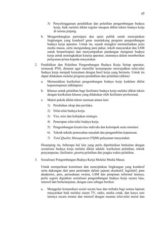 17
3) Penyelenggaraan pendidikan dan pelatihan pengembangan budaya
kerja, baik melalui diklat reguler maupun diklat teknis budaya kerja
di semua jenjang.
b.

2.

Mengembangkan partisipasi dan opini publik untuk menciptakan
lingkungan yang kondusif guna mendukung program pengembangan
budaya kerja aparatur. Untuk itu, sejauh mungkin memanfaatkan jenis
media massa, serta mengundang para pakar, tokoh masyarakat dan LSM
untuk berpartisipasi dan menyampaikan pandangan mengenai budaya
kerja untuk meningkatkan kinerja aparatur, utamanya dalam memberikan
pelayanan prima kepada masyarakat.

Pendidikan dan Pelatihan Pengembangan Budaya Kerja Setiap aparatur,
termasuk PNS, dituntut agar memiliki kemampuan mewujudkan nilai-nilai
budaya kerja menjadi kenyataan dengan hasil kerja yang bermutu. Untuk itu
dapat dilakukan melalui program pendidikan dan pelatihan (diklat):
a.

Memasukkan kurikulum pengembangan budaya kerja kedalam diklat
kepemimpinen (diklatpim)

b.

Khusus untuk pelatihan bagi fasilitator budaya kerja melalui diklat teknis
dengan kurikulum khusus yang dilakukan oleh fasilitator profesional.

c.

Materi pokok diklat teknis memuat antara lain:
1) Perubahan sikap dan perilaku.
2) Nilai-nilai budaya kerja.
3) Visi, misi dan kebijakan strategis.
4) Penerapan nilai-nilai budaya kerja.
5) Pengembangan kreativitas individu dan kelompok serta simulasi.
6) Teknik-teknik pemecahan masalah dan pengambilan keputusan.
7) Total Quality Management (TQM) pelayanan masyarakat.

Disamping itu, beberapa hal lain yang perlu diperhatikan berkaitan dengan
sosialisasi budaya kerja melalui diklat adalah: kurikulum pelatihan, teknik
penyampaian, fasilitator, peserta pelatihan dan jangka waktu pelatihan.
3.

Sosialisasi Pengembangan Budaya Kerja Melalui Media Massa
Untuk memperkuat komitmen dan menciptakan lingkungan yang kondusif
serta dukungan dari para pemimpin dalam jajaran eksekutif, legislatif, para
akademisi, pers, perusahaan swasta, LSM dan pimpinan informal lainnya,
perlu segera digiatkan sosialisasi pengembangan budaya kerja secara luas,
intensif dan berkelanjutan, dengan cara sebagai berikut:
a.

Menggelar komunikasi sosial secara luas dan terbuka bagi semua lapisan
masyarakat baik melalui siaran TV, radio, media cetak, dan karya seni
lainnya secara teratur dan intensif dengan muatan nilai-nilai moral dan

 