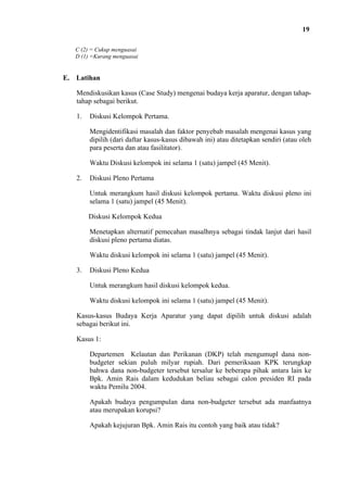 19
C (2) = Cukup menguasai
D (1) =Kurang menguasai

E. Latihan
Mendiskusikan kasus (Case Study) mengenai budaya kerja aparatur, dengan tahaptahap sebagai berikut.
1.

Diskusi Kelompok Pertama.
Mengidentifikasi masalah dan faktor penyebab masalah mengenai kasus yang
dipilih (dari daftar kasus-kasus dibawah ini) atau ditetapkan sendiri (atau oleh
para peserta dan atau fasilitator).
Waktu Diskusi kelompok ini selama 1 (satu) jampel (45 Menit).

2.

Diskusi Pleno Pertama
Untuk merangkum hasil diskusi kelompok pertama. Waktu diskusi pleno ini
selama 1 (satu) jampel (45 Menit).
Diskusi Kelompok Kedua
Menetapkan alternatif pemecahan masalhnya sebagai tindak lanjut dari hasil
diskusi pleno pertama diatas.
Waktu diskusi kelompok ini selama 1 (satu) jampel (45 Menit).

3.

Diskusi Pleno Kedua
Untuk merangkum hasil diskusi kelompok kedua.
Waktu diskusi kelompok ini selama 1 (satu) jampel (45 Menit).

Kasus-kasus Budaya Kerja Aparatur yang dapat dipilih untuk diskusi adalah
sebagai berikut ini.
Kasus 1:
Departemen Kelautan dan Perikanan (DKP) telah mengumupl dana nonbudgeter sekian puluh milyar rupiah. Dari pemeriksaan KPK terungkap
bahwa dana non-budgeter tersebut tersalur ke beberapa pihak antara lain ke
Bpk. Amin Rais dalam kedudukan beliau sebagai calon presiden RI pada
waktu Pemilu 2004.
Apakah budaya pengumpulan dana non-budgeter tersebut ada manfaatnya
atau merupakan korupsi?
Apakah kejujuran Bpk. Amin Rais itu contoh yang baik atau tidak?

 