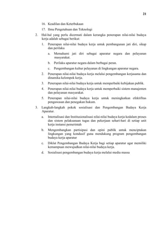 21
16. Keadilan dan Keterbukaan
17. Ilmu Pengetahuan dan Teknologi
2.

Hal-hal yang perlu dicermati dalam kerangka penerapan nilai-nilai budaya
kerja adalah sebagai berikut:
1.

Penerapan nilai-nilai budaya kerja untuk pembangunan jati diri, sikap
dan perilaku
a.

Memahami jati diri sebagai aparatur negara dan pelayanan
masyarakat.

b.

Perilaku aparatur negara dalam berbagai peran.

c.

Pengembangan kultur pelayanan di lingkungan aparatur negara.

2.
3.

Penerapan nilai-nilai budaya kerja untuk memperbaiki kebijakan publik.

4.

Penerapan nilai-nilai budaya kerja untuk memperbaiki sistem manajemen
dan pelayanan masyarakat.

5.
3.

Penerapan nilai-nilai budaya kerja melalui pengembangan kerjasama dan
dinamika kelompok kerja.

Penerapan nilai-nilai budaya kerja untuk meningkatkan efektifitas
pengawasan dan penegakan hukum.

Langkah-langkah pokok sosialisasi dan Pengembangan Budaya Kerja
Aparatur.
a.

Internalisasi dan Institusionalisasi nilai-nilai budaya kerja kedalam proses
dan sistem pelaksanaan tugas dan pekerjaan sehari-hari di setiap unit
kerja instansi pemerintah

b.

Mengembangkan partisipasi dan opini publik untuk menciptakan
lingkungan yang kondusif guna mendukung program pengembangan
budaya kerja aparatur

c.

Diklat Pengembangan Budaya Kerja bagi setiap aparatur agar memiliki
kemampuan mewujudkan nilai-nilai budaya kerja.

d.

Sosialisasi pengembangan budaya kerja melalui media massa

 
