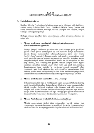 BAB III
METODE DAN SARANA/PRASARANA DIKLAT
A. Metoda Pembelajaran
Didalam Metoda Pembelajaran/pelatihan sangat perlu diketahui oleh fasilitator/
trainer tentang Prinsip-Prinsip Cara Pendekatan Belajar Orang Dewasa baik
dalam memberikan ceramah, bertanya, diskusi kelompok dan lain-lain, dengan
berbagai contoh penerapannya.
Berbagai metoda pelatihan dapat dikembangkan dalam program pelatihan ini,
antara lain:
1.

Metoda pendekatan yang bertitik tolak pada aktivitas peserta
(Participant-centred approach)
Sebagai penyaji fasilitator pertama-tama penekanannya pada partisipasi
peserta dalam proses pembelajaran ini dan fasilitator hanya memfasilitasi
peserta dengan memanfaatkan sebanyak-banyaknya peran aktif peserta
(activity-based strategies). Dengan cara ini pada awalnya kemungkinan susah
untuk mengajak peserta langsung merespon apa yang kita anjurkan, karena
mungkin sebagian peserta belum terbiasa, karena hal ini merupakan hal baru
bagi mereka, atau kemungkinan peserta terbiasa dengan selalu dijejali
informasi sementara mereka sendiri tetap pasip saja untuk menerimanya.
Bagaimanapun juga, metoda ‘a participant-centred approach’ akan
berdampak pada lebih aktifnya dan lebih efektifnya pembelajaran, lebih
memicu peserta untuk mengembangkan diri dalam menelusuri pengetahuan
dan ide-ide mereka serta akan menerapkan hasil pembelajarannya tersebut.

2.

Metoda pembelajaran secara aktif (Active Learning)
Untuk menggunakan metoda pembelajaran secara aktif, peserta harus digiring
untuk berani terlibat dalam diskusi, berani debat serta berani mengemukakan
ide-ide mereka. Berbagai pendapat perlu direspon baik oleh ‘presenter’
maupun oleh peserta lainnya. Fasilitator harus dapat mengatur agar suasana
belajar dapat diciptakan sedemikian rupa sehingga para peserta merasa tidak
kaku dan timbul rasa percaya diri dalam mengemukakan pendapatnya.

3.

Metoda Pembelajaran Sendiri (Individual Learning Styles)
Metoda pembelajaran sendiri akan memerlukan banyak macam cara
penyampaian termasuk diantaranya grup diskusi; tim kerja; berperan sebagai
tokoh; refleksi diri; serta penggunaan berbagai alat bantu visual/audio visual.

24

 