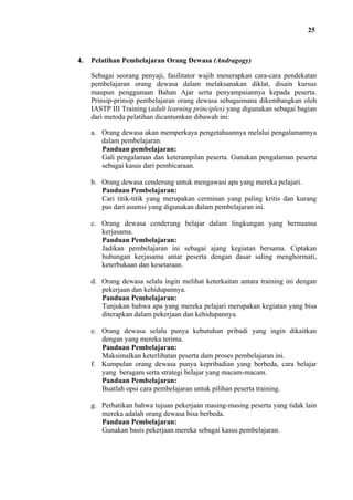 25

4.

Pelatihan Pembelajaran Orang Dewasa (Andragogy)
Sebagai seorang penyaji, fasilitator wajib menerapkan cara-cara pendekatan
pembelajaran orang dewasa dalam melaksanakan diklat, disain kursus
maupun penggunaan Bahan Ajar serta penyampaiannya kepada peserta.
Prinsip-prinsip pembelajaran orang dewasa sebagaimana dikembangkan oleh
IASTP III Training (adult learning principles) yang digunakan sebagai bagian
dari metoda pelatihan dicantumkan dibawah ini:
a. Orang dewasa akan memperkaya pengetahuannya melalui pengalamannya
dalam pembelajaran.
Panduan pembelajaran:
Gali pengalaman dan keterampilan peserta. Gunakan pengalaman peserta
sebagai kasus dari pembicaraan.
b. Orang dewasa cenderung untuk mengawasi apa yang mereka pelajari.
Panduan Pembelajaran:
Cari titik-titik yang merupakan cerminan yang paling kritis dan kurang
pas dari asumsi yang digunakan dalam pembelajaran ini.
c. Orang dewasa cenderung belajar dalam lingkungan yang bernuansa
kerjasama.
Panduan Pembelajaran:
Jadikan pembelajaran ini sebagai ajang kegiatan bersama. Ciptakan
hubungan kerjasama antar peserta dengan dasar saling menghormati,
keterbukaan dan kesetaraan.
d. Orang dewasa selalu ingin melihat keterkaitan antara training ini dengan
pekerjaan dan kehidupannya.
Panduan Pembelajaran:
Tunjukan bahwa apa yang mereka pelajari merupakan kegiatan yang bisa
diterapkan dalam pekerjaan dan kehidupannya.
e. Orang dewasa selalu punya kebutuhan pribadi yang ingin dikaitkan
dengan yang mereka terima.
Panduan Pembelajaran:
Maksimalkan keterlibatan peserta dam proses pembelajaran ini.
f. Kumpulan orang dewasa punya kepribadian yang berbeda, cara belajar
yang beragam serta strategi belajar yang macam-macam.
Panduan Pembelajaran:
Buatlah opsi cara pembelajaran untuk pilihan peserta training.
g. Perhatikan bahwa tujuan pekerjaan masing-masing peserta yang tidak lain
mereka adalah orang dewasa bisa berbeda.
Panduan Pembelajaran:
Gunakan basis pekerjaan mereka sebagai kasus pembelajaran.

 