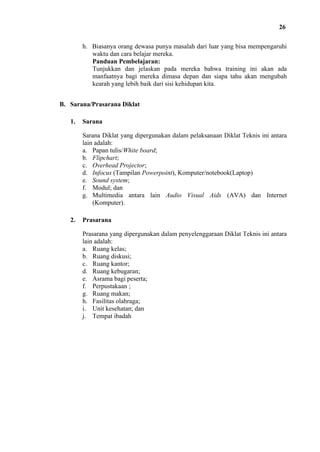 26
h. Biasanya orang dewasa punya masalah dari luar yang bisa mempengaruhi
waktu dan cara belajar mereka.
Panduan Pembelajaran:
Tunjukkan dan jelaskan pada mereka bahwa training ini akan ada
manfaatnya bagi mereka dimasa depan dan siapa tahu akan mengubah
kearah yang lebih baik dari sisi kehidupan kita.
B. Sarana/Prasarana Diklat
1.

Sarana
Sarana Diklat yang dipergunakan dalam pelaksanaan Diklat Teknis ini antara
lain adalah:
a. Papan tulis/White board;
b. Flipchart;
c. Overhead Projector;
d. Infocus (Tampilan Powerpoint), Komputer/notebook(Laptop)
e. Sound system;
f. Modul; dan
g. Multimedia antara lain Audio Visual Aids (AVA) dan Internet
(Komputer).

2.

Prasarana
Prasarana yang dipergunakan dalam penyelenggaraan Diklat Teknis ini antara
lain adalah:
a. Ruang kelas;
b. Ruang diskusi;
c. Ruang kantor;
d. Ruang kebugaran;
e. Asrama bagi peserta;
f. Perpustakaan ;
g. Ruang makan;
h. Fasilitas olahraga;
i. Unit kesehatan; dan
j. Tempat ibadah

 