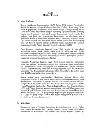 BAB I
PENDAHULUAN
A. Latar Belakang
Dengan berlakunya Undang-undang No.32 Tahun 2004 tentang Pemerintahan
Daerah dan kaitannya dengan Undang-undang No. 8 Tahun 1974 tentang Pokokpokok Kepegawaian sebagaimana telah diubah dengan Undang-undang No. 43
Tahun 1999, maka penyerahan sebagian wewenang kepegawaian harus didorong
kepada daerah sebagai wujud pelaksanaan desentralisasi. Untuk memberikan
landasan yang kuat bagi desentralisasi kepegawaian itu, diperlukan adanya
pengaturan kebijakan manajemen Pegawai Negeri, khususnya Pegawai Negeri
Sipil secara nasional yang berkenaan dengan norma, standar dan prosedur yang
sama dan bersifat nasional sebagai instrumen perekat persatuan dan kesatuan
bangsa dalam wadah Negara Kesatuan Republik Indonesia (NKRI).
Yang dimaksud Manajemen Pegawai Negeri Sipil tersebut di atas adalah
keseluruhan upaya untuk meningkatkan efisiensi, efektifitas dan derajat
profesionalisme penyelenggaraan tugas, fungsi dan kewajiban kepegawaian yang
meliputi: perencanaan, pengadaan, pengembangan kualitas, penempatan, promosi,
penggajian, kesejahteraan, dan pemberhentian.
Pengertian Manajemen Pegawai Negeri Sipil tersebut sekaligus menunjukan
tujuan dan arahnya yaitu untuk menjamin penyelenggaraan tugas pemerintahan
dan pembangunan secara berdayaguna dan berhasilguna dengan dukungan
Pegawai Negeri Sipil yang profesional, bertanggung jawab, jujur, dan adil melalui
pembinaan yang dilaksanakan berdasarkan sistem prestasi kerja dan sistem karier
yang dititikberatkan pada sistem prestasi kerja.
Dalam rangka upaya meningkatkan Manajemen Pegawai Negeri Sipil
sebagaimana tersebut di atas, Proyek Peningkatan Kapasitas Berkelanjutan untuk
Desentralisasi “Sustainable Capacity Building for Decentralization Project”,
disingkat SCB-DP, (ADB Loan No. 1964-INO), akan menylenggarakan Diklat
Teknis Manajemen Sumber Daya Manusia Pegawai Negeri Sipil (nomor referensi
4.6.3) bagi Pejabat Struktural yang menangani tugas pokok di bidang manajemen
Pegawai Negeri Sipil pada satuan unit kerja kepegawaian dari instansi Pemerintah
Daerah Kabupaten/Kota. Ada yang sebagai Kepala Bagian Kepegawaian (Eselon
III), juga ada yang sebagai Kepala Sub-Bagian Kepegawaian (Eselon IV) di
bawah Eselon III bukan kepegawaian.
B. Kompetensi
Kompetensi menurut Peraturan Pemerintah Republik Indonesia No. 101 Tahun
2000 tentang Pendidikan dan Pelatihan Jabatan Pegawai Negeri Sipil adalah
kemampuan dan karakteristik yang dimiliki oleh seorang Pegawai Negeri Sipil

1

 
