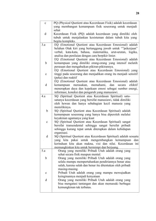 28
c

d

3.a

b

c

d

4.a

b

c

d

5.a
b

c
d

PQ (Physical Quotient atau Kecerdasan Fisik) adalah kecerdasan
yang membangun kemampuan fisik seseorang untuk menjadi
sehat
Kecerdasan Fisik (PQ) adalah kecerdasan yang dimiliki oleh
tubuh untuk menjalankan kesisteman dalam tubuh kita yang
begitu kompleks.
EQ (Emotional Quotient atau Kecerdasan Emosional) adalah
belahan Otak kiri yang bertanggung jawab untuk “”pekerjaan”
verbal, kata-kata, bahasa, matematika, urut-urutan, logika,
analisa dan penilaian dengan cara berpikir linier.
EQ (Emotional Quotient atau Kecerdasan Emosional) adalah
kemampuan yang dimiliki orang-orang yang intensif melatih
perasaan dan mengabaikan pikiran-pikirannya.
EQ (Emotional Quotient atau Kecerdasan Emosional) yang
tinggi pada seseorang dan menjadikan orang itu menjadi sensitif
(peka) dan reaktif
EQ (Emotional Quotient atau Kecerdasan Emosional) adalah
kemampuan merasakan, memahami, dan secara efektif
menerapkan daya dan kepekaan emosi sebagai sumber energi,
informasi, koneksi dan pengaruh yang manusiawi.
SQ (Spiritual Quotient atau Kecerdasan Spiritual) satusatunya kecerdasan yang bersifat manusiawi, tidak dimiliki
oleh hewan dan hanya sebahagian kecil manusia yang
memilikinya.
SQ (Spiritual Quotient atau Kecerdasan Spiritual) adalah
kemampuan seseorang yang hanya bisa diperoleh melalui
keyakinan agamanya yang kuat
SQ (Spiritual Quotient atau Kecerdasan Spiritual) sangat
bersifat transendental sehingga sangat bersifat pribadi
sehingga kurang tepat untuk diterapkan dalam kehidupan
organisasi.
SQ (Spiritual Quotient atau Kecerdasan Spiritual) adalah sesuatu
yang kita pakai untuk mengembangkan kemampuan dan
kerinduan kita akan makna, visi dan nilai. Kecerdasan ini
memungkinkan kita untuk bermimpi dan berjuang.
Orang yang memiliki Pribadi Utuh adalah orang yang
sehat secara fisik maupun mental.
Orang yang memiliki Pribadi Utuh adalah orang yang
selalu mampu mempertahankan pendiriannya benar atau
salah, karena salah dan benar itu ditentukan oleh pribadi
masing-masing.
Pribadi Utuh adalah orang yang mampu mewujudkan
keinginannya menjadi kenyataan
Orang yang memiliki Pribadi Utuh adalah orang yang
bisa mengatasi tantangan dan akan memasuki berbagai
kemungkinan tak terbatas.

 