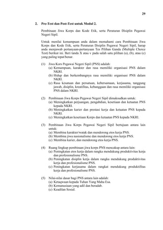 29
2.

Pre-Test dan Post-Test untuk Modul 2.
Pembinaan Jiwa Korps dan Kode Etik, serta Peraturan Disiplin Pegawai
Negeri Sipil.
Untuk menilai kemampuan anda dalam memahami cara Pembinaan Jiwa
Korps dan Kode Etik, serta Peraturan Disiplin Pegawai Negeri Sipil, harap
anda menjawab pertanyaan-pertanyaan Tes Pilihan Ganda (Multiple Choice
Test) berikut ini. Beri tanda X atau v pada salah satu pilihan (a), (b), atau (c)
yang paling tepat/benar.
(1)

Jiwa Kors Pegawai Negeri Sipil (PNS) adalah:
(a) Kemampuan, karakter dan rasa memiliki organisasi PNS dalam
NKRI.
(b) Hidup dan berkembangnya rasa memiliki organisasi PNS dalam
NKRI.
(c) Rasa kesatuan dan persatuan, kebersamaan, kerjasama, tanggung
jawab, disiplin, kreatifitas, kebanggaan dan rasa memiliki organisasi
PNS dalam NKRI.

(2)

Pembinaan Jiwa Korps Pegawai Negeri Sipil dimaksudkan untuk:
(a) Meningkatkan perjuangan, pengabdian, kesetiaan dan ketaatan PNS
kepada NKRI.
(b) Meningkatkan karier dan prestasi kerja dan ketaatan PNS kepada
NKRI.
(c) Meningkatkan kesetiaan Korps dan ketaatan PNS kepada NKRI.

(3)

Pembinaan Jiwa Korps Pegawai Negeri Sipil bertujuan antara lain
untuk:
(a) Membina karakter/watak dan mendorong etos kerja PNS.
(b) Membina jiwa nasionalisme dan mendorong etos kerja PNS.
(c) Membina karier, dan mendorong etos kerja PNS.

(4)

Ruang lingkup pembinaan jiwa korps PNS mencakup antara lain:
(a) Peningkatan etos kerja dalam rangka mendukung produktivitas kerja
dan profesionalisme PNS.
(b) Peningkatan disiplin kerja dalam rangka mendukung produktivitas
kerja dan profesionalisme PNS.
(c) Peningkatan kerjasama dalam rangkat mendukung produktifitas
kerja dan profesionalisme PNS.

(5)

Nilai-nilai dasar bagi PNS antara lain adalah:
(a) Ketaqwaan kepada Tuhan Yang Maha Esa.
(b) Kemanusiaan yang adil dan beradab.
(c) Keadilan Sosial.

 