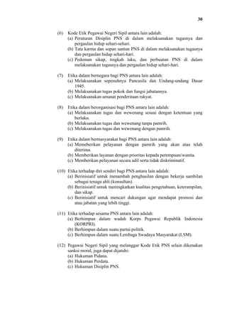 30
(6)

Kode Etik Pegawai Negeri Sipil antara lain adalah:
(a) Peraturan Disiplin PNS di dalam melaksanakan tugasnya dan
pergaulan hidup sehari-sehari.
(b) Tata karma dan sopan santun PNS di dalam melaksanakan tugasnya
dan pergaulan hidup sehari-hari.
(c) Pedoman sikap, tingkah laku, dan perbuatan PNS di dalam
melaksanakan tugasnya dan pergaulan hidup sehari-hari.

(7)

Etika dalam bernegara bagi PNS antara lain adalah:
(a) Melaksanakan sepenuhnya Pancasila dan Undang-undang Dasar
1945.
(b) Melaksanakan tugas pokok dan fungsi jabatannya.
(c) Melaksanakan amanat penderitaan rakyat.

(8)

Etika dalam berorganisasi bagi PNS antara lain adalah:
(a) Melaksanakan tugas dan wewenang sesuai dengan ketentuan yang
berlaku.
(b) Melaksanakan tugas dan wewenang tanpa pamrih.
(c) Melaksanakan tugas dan wewenang dengan pamrih.

(9)

Etika dalam bermasyarakat bagi PNS antara lain adalah:
(a) Memeberikan pelayanan dengan pamrih yang akan atau telah
diterima.
(b) Memberikan layanan dengan prioritas kepada perempuan/wanita.
(c) Memberikan pelayanan secara adil serta tidak diskriminatif.

(10) Etika terhadap diri sendiri bagi PNS antara lain adalah:
(a) Berinisiatif untuk menambah penghasilan dengan bekerja sambilan
sebagai tenaga ahli (konsultan).
(b) Berinisiatif untuk meningkatkan kualitas pengetahuan, keterampilan,
dan sikap.
(c) Berinisiatif untuk mencari dukungan agar mendapat promosi dan
atau jabatan yang lebih tinggi.
(11) Etika terhadap sesama PNS antara lain adalah:
(a) Berhimpun dalam wadah Korps Pegawai Republik Indonesia
(KORPRI).
(b) Berhimpun dalam suatu partai politik.
(c) Berhimpun dalam suatu Lembaga Swadaya Masyarakat (LSM).
(12) Pegawai Negeri Sipil yang melanggar Kode Etik PNS selain dikenakan
sanksi moral, juga dapat dijatuhi:
(a) Hukuman Pidana.
(b) Hukuman Perdata.
(c) Hukuman Disiplin PNS.

 
