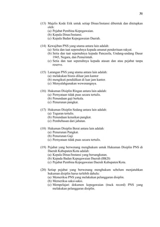31
(13) Majelis Kode Etik untuk setiap Dinas/Instansi dibentuk dan ditetapkan
oleh:
(a) Pejabat Pembina Kepegawaian.
(b) Kepala Dinas/Instansi.
(c) Kepala Badan Kepegawaian Daerah.
(14) Kewajiban PNS yang utama antara lain adalah:
(a) Setia dan taat sepenuhnya kepada amanat penderitaan rakyat.
(b) Setia dan taat sepenuhnya kepada Pancasila, Undang-undang Dasar
1945, Negara, dan Pemerintah.
(c) Setia dan taat sepenuhnya kepada atasan dan atau pejabat tanpa
reserve.
(15) Larangan PNS yang utama antara lain adalah:
(a) melakukan bisnis diluar jam kantor
(b) mengikuti pendidikan di luar jam kantor.
(c) Menyalahgunakan wewenangnya.
(16) Hukuman Disiplin Ringan antara lain adalah:
(a) Pernyataan tidak puas secara tertulis.
(b) Penundaan gaji berkala.
(c) Penurunan pangkat.
(17) Hukuman Disiplin Sedang antara lain adalah:
(a) Teguran tertulis.
(b) Penundaan kenaikan pangkat.
(c) Pembebasan dari jabatan.
(18) Hukuman Disiplin Berat antara lain adalah:
(a) Penurunan Pangkat.
(b) Penurunan Gaji
(c) Pernyataan tidak puas secara tertulis.
(19) Pejabat yang berwenang menghukum untuk Hukuman Disiplin PNS di
Daerah Kabupaten/Kota adalah:
(a) Kepala Dinas/Instansi yang bersangkutan.
(b) Kepada Badan Kepegawaian Daerah (BKD)
(c) Pejabat Pembina Kepegawaian Daerah Kabupaten/Kota.
(20) Setiap pejabat yang berwenang menghukum sebelum menjatuhkan
hukuman disiplin harus terlebih dahulu:
(a) Memeriksa PNS yang melakukan pelanggaran disiplin.
(b) Memeriksa saksi-saksi.
(c) Mempelajari dokumen kepegawaian (track record) PNS yang
melakukan pelanggaran disiplin.

 