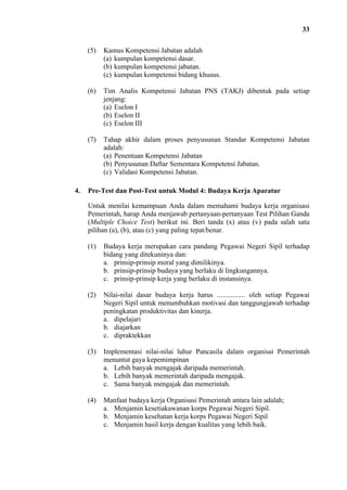 33
(5)

(6)

Tim Analis Kompetensi Jabatan PNS (TAKJ) dibentuk pada setiap
jenjang:
(a) Eselon I
(b) Eselon II
(c) Eselon III

(7)

4.

Kamus Kompetensi Jabatan adalah
(a) kumpulan kompetensi dasar.
(b) kumpulan kompetensi jabatan.
(c) kumpulan kompetensi bidang khusus.

Tahap akhir dalam proses penyusunan Standar Kompetensi Jabatan
adalah:
(a) Penentuan Kompetensi Jabatan
(b) Penyusunan Daftar Sementara Kompetensi Jabatan.
(c) Validasi Kompetensi Jabatan.

Pre-Test dan Post-Test untuk Modul 4: Budaya Kerja Aparatur
Untuk menilai kemampuan Anda dalam memahami budaya kerja organisasi
Pemerintah, harap Anda menjawab pertanyaan-pertanyaan Test Pilihan Ganda
(Multiple Choice Test) berikut ini. Beri tanda (x) atau (v) pada salah satu
pilihan (a), (b), atau (c) yang paling tepat/benar.
(1)

Budaya kerja merupakan cara pandang Pegawai Negeri Sipil terhadap
bidang yang ditekuninya dan:
a. prinsip-prinsip moral yang dimilikinya.
b. prinsip-prinsip budaya yang berlaku di lingkungannya.
c. prinsip-prinsip kerja yang berlaku di instansinya.

(2)

Nilai-nilai dasar budaya kerja harus ................ oleh setiap Pegawai
Negeri Sipil untuk menumbuhkan motivasi dan tanggungjawab terhadap
peningkatan produktivitas dan kinerja.
a. dipelajari
b. diajarkan
c. dipraktekkan

(3)

Implementasi nilai-nilai luhur Pancasila dalam organisai Pemerintah
menuntut gaya kepemimpinan
a. Lebih banyak mengajak daripada memerintah.
b. Lebih banyak memerintah daripada mengajak.
c. Sama banyak mengajak dan memerintah.

(4)

Manfaat budaya kerja Organisasi Pemerintah antara lain adalah;
a. Menjamin kesetiakawanan korps Pegawai Negeri Sipil.
b. Menjamin kesehatan kerja korps Pegawai Negeri Sipil
c. Menjamin hasil kerja dengan kualitas yang lebih baik.

 