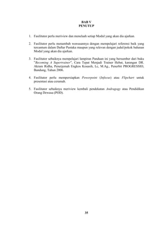 BAB V
PENUTUP
1. Fasilitator perlu meriview dan menelaah setiap Modul yang akan dia ajarkan.
2. Fasilitator perlu menambah wawasannya dengan mempelajari referensi baik yang
tercantum dalam Daftar Pustaka maupun yang relevan dengan judul/pokok bahasan
Modul yang akan dia ajarkan.
3. Fasilitator sebaiknya mempelajari lampiran Panduan ini yang bersumber dari buku
”Becoming A Supertrainer”, Cara Tepat Menjadi Trainer Hebat, karangan DR.
Akram Ridha, Penerjemah Engkos Kosasih, Lc, M.Ag., Penerbit PROGRESSIO,
Bandung, Tahun 2006.
4. Fasilitator perlu mempersiapkan Powerpoint (Infocus) atau Flipchart untuk
presentasi atau ceramah.
5. Fasilitator sebaiknya meriview kembali pendekatan Andragogy atau Pendidikan
Orang Dewasa (POD).

35

 