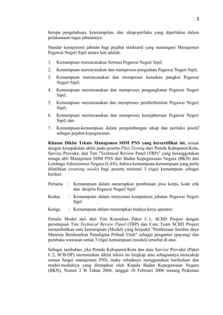 2
berupa pengetahuan, keterampilan, dan sikap-perilaku yang diperlukan dalam
pelaksanaan tugas jabatannya.
Standar kompetensi jabatan bagi pejabat struktural yang menangani Manajemen
Pegawai Negeri Sipil antara lain adalah:
1.

Kemampuan merencanakan formasi Pegawai Negeri Sipil;

2.

Kemampuan merencanakan dan memproses pengadaan Pegawai Negeri Sipil;

3.

Kemampuan merencanakan dan memproses kenaikan pangkat Pegawai
Negeri Sipil;

4.

Kemampuan merencanakan dan memproses pengangkatan Pegawai Negeri
Sipil;

5.

Kemampuan merencanakan dan memproses pemberhentian Pegawai Negeri
Sipil;

6.

Kemampuan merencanakan dan memproses kesejahteraan Pegawai Negeri
Sipil; dan

7.

Kemampuan-kemampuan dalam pengembangan sikap dan perilaku positif
sebagai pejabat kepegawaian.

Khusus Diklat Teknis Manajemen SDM PNS yang bersertifikat ini, sesuai
dengan kesepakatan akhir pada peserta Pilot Testing dari Pemda Kabupaten/Kota,
Service Provider, dan Tim ”Technical Review Panel (TRP)” yang beranggotakan
tenaga ahli Manajemen SDM PNS dari Badan Kepegawaian Negara (BKN) dan
Lembaga Administrasi Negara (LAN), bahwa kemampuan-kemampuan yang perlu
dilatihkan (training needs) bagi peserta minimal 3 (tiga) kemampuan sebagai
berikut:
Pertama

: Kemampuan dalam menerapkan pembinaan jiwa korps, kode etik
dan disiplin Pegawai Negeri Sipil

Kedua

: Kemampuan dalam menyusun kompetensi jabatan Pegawai Negeri
Sipil

Ketiga

: Kemampuan dalam menerapkan budaya kerja aparatur.

Penulis Modul dari dari Tim Konsultan Paket C.1, SCBD Project dengan
persetujuan Tim Technical Review Panel (TRP) dan Core Team SCBD Project
menambahkan satu kemampuan (Modul) yang berjudul ”Pembinaan Sumber daya
Manusia Berdasarkan Paradigma Pribadi Utuh” sebagai pengantar (payung) dan
pembuka wawasan untuk 3 (tiga) kemampuan (modul) tersebut di atas.
Sebagai tambahan, jika Pemda Kabupaten/Kota dan atau Service Provider (Paket
C.2, SCB-DP) memutuskan diklat teknis ini lengkap atau sebagiannya mencakup
semua fungsi manajemen PNS, maka sebaiknya menggunakan kurikulum dan
modul-modulnya yang ditetapkan oleh Kepala Badan Kepegawaian Negara
(BKN), Nomor 2 B Tahun 2006, tanggal 10 Februari 2006 tentang Pedoman

 