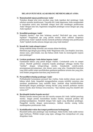 DELAPAN PETUNJUK AGAR ORANG MENDENGARKAN ANDA
1) Rumuskanlah tujuan pembicaraan Anda!
Tentukan dengan jelas jenis jawaban yang Anda inginkan dari pendengar Anda
sebelum memulai pembicaraan. Tanyalah diri Anda bagaimana Anda menghendaki
ia merasakan emosi atau bertindak sebagai hasil dari mendengar pembicaraan
Anda? Dengan kata lain, bagaimana mengubah pendengar sesuai dengan apa yang
Anda inginkan?
2) Kenalilah pendengar Anda!
Siapakah mereka'? Apa latar belakang mereka? Detil-detil apa yang mereka
inginkan? Pengalaman apa yang pernah mereka alami sebelum sampainya
pembicaraan Anda? Apakah mereka menaruh perhatian terhadap tema pembicaraan
Anda? Apakah mereka antusias dengan apa yang Anda katakan?
3) Kenali diri Anda sebagai trainer!
Setiap makhluk hidup memiliki cara tertentu dalam berdialog.
Demikian juga dengan gaya dialog Anda? Bagaimana nilai, cara berpikir, kosa kata,
alunan suara, adat-istiadat, rasa dan bahasa tubuh Anda itu memengaruhi respons
para pendengar?
4) Letakan pendengar Anda dalam ingatan Anda!
Gunakanlah bahasa yang penuh dengan vitalitas. Ceritakanlah cerita itu sampai
selesai. Buatlah gambaran sempurna kepada pendengar sehingga mereka bisa
"melihat" dengan telinga-telinga mereka. Gunakanlah contoh-contoh,
perumpamaan-perumpamaan, clan alunan suara yang jelas. Gunakanlah kata-kata
yang lebih sedikit tetapi merefleksikan gambaran-gambaran tertentu dan yang jelas,
serta hindari penggunaan kata-kata yang bertele-tele
5) Persuasiflah terhadap pendengar Anda!
Perlihatkanlah kemampuan persuasif dan vitalitas Anda melalui alunan suara dan
bahasa tubuh Anda. Janganlah menggambarkan sesuatu melebihi esensinya atau
membuat pendahuluan yang melebihi batas. Jauhilah sikap berlebih-Iebihan.
Berdialoglah dengan pendengar tentang hal-hal yang menarik perhatian mereka
karena mereka akan bertanya terus-menerus, "Apa manfaat yang bisa diambil dari
semua ini?"
6) Bersikaplah lembut kepada mereka!
Biarkan mereka merasa puas atas diri mereka maupun diri Anda. Jadilah penolong
mereka. Jangan pernah meremehkan kondisi mereka, termasuk prediksi dan
pendapat-pendapatnya. Simaklah dengan baik segala yang dikatakan pendengar.
Panggillah mereka dengan nama-namanya. Jadikan mereka senang ketika
mendengarkan pembicaraan Anda.
7) Kendalikanlah waktu dan tempat pembicaraan berlangsung!
Bicaralah ketika para pendengar siap mendengar, bukan ketika Anda sudah merasa
ingin berbicara. Pilihlah tempat yang tepat, sehingga bisa memperkuat arti yang
diinginkan Anda.

 