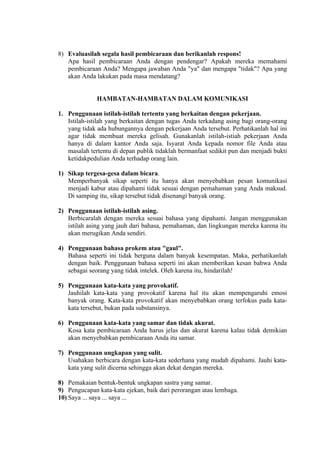 8) Evaluasilah segala hasil pembicaraan dan berikanlah respons!
Apa hasil pembicaraan Anda dengan pendengar? Apakah mereka memahami
pembicaraan Anda? Mengapa jawaban Anda "ya" dan mengapa "tidak"? Apa yang
akan Anda lakukan pada masa mendatang?

HAMBATAN-HAMBATAN DALAM KOMUNIKASI
1. Penggunaan istilah-istilah tertentu yang berkaitan dengan pekerjaan.
Istilah-istilah yang berkaitan dengan tugas Anda terkadang asing bagi orang-orang
yang tidak ada hubungannya dengan pekerjaan Anda tersebut. Perhatikanlah hal ini
agar tidak membuat mereka gelisah. Gunakanlah istilah-istiah pekerjaan Anda
hanya di dalam kantor Anda saja. Isyarat Anda kepada nomor file Anda atau
masalah tertentu di depan publik tidaklah bermanfaat sedikit pun dan menjadi bukti
ketidakpedulian Anda terhadap orang lain.
1) Sikap tergesa-gesa dalam bicara.
Memperbanyak sikap seperti itu hanya akan menyebabkan pesan komunikasi
menjadi kabur atau dipahami tidak sesuai dengan pemahaman yang Anda maksud.
Di samping itu, sikap tersebut tidak disenangi banyak orang.
2) Penggunaan istilah-istilah asing.
Berbicaralah dengan mereka sesuai bahasa yang dipahami. Jangan menggunakan
istilah asing yang jauh dari bahasa, pemahaman, dan lingkungan mereka karena itu
akan merugikan Anda sendiri.
4) Penggunaan bahasa prokem atau "gaul".
Bahasa seperti ini tidak berguna dalam banyak kesempatan. Maka, perhatikanlah
dengan baik. Penggunaan bahasa seperti ini akan memberikan kesan bahwa Anda
sebagai seorang yang tidak intelek. Oleh karena itu, hindarilah!
5) Penggunaan kata-kata yang provokatif.
Jauhilah kata-kata yang provokatif karena hal itu akan mempengaruhi emosi
banyak orang. Kata-kata provokatif akan menyebabkan orang terfokus pada katakata tersebut, bukan pada substansinya.
6) Penggunaan kata-kata yang samar dan tidak akurat.
Kosa kata pembicaraan Anda harus jelas dan akurat karena kalau tidak demikian
akan menyebabkan pembicaraan Anda itu samar.
7) Penggunaan ungkapan yang sulit.
Usahakan berbicara dengan kata-kata sederhana yang mudah dipahami. Jauhi katakata yang sulit dicerna sehingga akan dekat dengan mereka.
8) Pemakaian bentuk-bentuk ungkapan sastra yang samar.
9) Pengucapan kata-kata ejekan, baik dari perorangan atau lembaga.
10) Saya ... saya ... saya ...

 