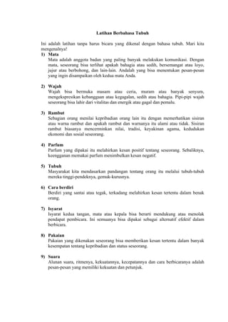 Latihan Berbahasa Tubuh
Ini adalah latihan tanpa harus bicara yang dikenal dengan bahasa tubuh. Mari kita
mengenalnya!
1) Mata
Mata adalah anggota badan yang paling banyak melakukan komunikasi. Dengan
mata, seseorang bisa terlihat apakah bahagia atau sedih, bersemangat atau loyo,
jujur atau berbohong, dan lain-lain. Andalah yang bisa menentukan pesan-pesan
yang ingin disampaikan oleh kedua mata Anda.
2) Wajah
Wajah bisa bermuka masam atau ceria, muram atau banyak senyum,
mengekspresikan kebanggaan atau kegagalan, sedih atau bahagia. Pipi-pipi wajah
seseorang bisa lahir dari vitalitas dan energik atau gagal dan pemalu.
3) Rambut
Sebagian orang menilai kepribadian orang lain itu dengan memerhatikan sisiran
atau warna rambut dan apakah rambut dan warnanya itu alami atau tidak. Sisiran
rambut biasanya mencerminkan nilai, tradisi, keyakinan agama, kedudukan
ekonomi dan sosial seseorang.
4) Parfum
Parfum yang dipakai itu melahirkan kesan positif tentang seseorang. Sebaliknya,
keengganan memakai parfum menimbulkan kesan negatif.
5) Tubuh
Masyarakat kita mendasarkan pandangan tentang orang itu melalui tubuh-tubuh
mereka tinggi-pendeknya, gemuk-kurusnya.
6) Cara berdiri
Berdiri yang santai atau tegak, terkadang melahirkan kesan tertentu dalam benak
orang.
7) Isyarat
Isyarat kedua tangan, mata atau kepala bisa berarti mendukung atau menolak
pendapat pembicara. Ini semuanya bisa dipakai sebagai alternatif efektif dalam
berbicara.
8) Pakaian
Pakaian yang dikenakan seseorang bisa memberikan kesan tertentu dalam banyak
kesempatan tentang kepribadian dan status seseorang.
9) Suara
Alunan suara, ritmenya, kekuatannya, kecepatannya dan cara berbicaranya adalah
pesan-pesan yang memiliki kekuatan dan petunjuk.

 