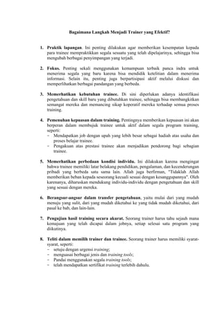 Bagaimana Langkah Menjadi Trainer yang Efektif?

1. Praktik lapangan. Ini penting dilakukan agar memberikan kesempatan kepada
para trainee mempraktikkan segala sesuatu yang telah dipelajarinya, sehingga bisa
mengubah berbagai penyimpangan yang terjadi.
2. Fokus. Penting sekali menggunakan kemampuan terbaik panca indra untuk
menerima segala yang baru karena bisa mendidik ketelitian dalam menerima
informasi. Selain itu, penting juga berpartisipasi aktif melalui diskusi dan
memperlihatkan berbagai pandangan yang berbeda.
3. Memerhatikan kebutuhan trainee. Di sini diperlukan adanya identifikasi
pengetahuan dan skill baru yang dibutuhkan trainee, sehingga bisa membangkitkan
semangat mereka dan memancing sikap koperatif mereka terhadap semua proses
training.
4. Pemenuhan kepuasan dalam training. Pentingnya memberikan kepuasan ini akan
berperan dalam membujuk trainee untuk aktif dalam segala program training,
seperti:
- Mendapatkan job dengan upah yang lebih besar sebagai hadiah atas usaha dan
proses belajar trainee.
- Pengakuan atas prestasi trainee akan menjadikan pendorong bagi sebagian
trainee.
5. Memerhatikan perbedaan kondisi individu. Ini dilakukan karena mengingat
bahwa trainee memiliki latar belakang pendidikan, pengalaman, dan kecenderungan
pribadi yang berbeda satu sama lain. Allah juga berfirman, "Tidaklah Allah
memberikan beban kepada seseorang kecuali sesuai dengan kesanggupannya". Oleh
karenanya, diharuskan mendukung individu-individu dengan pengetahuan dan skill
yang sesuai dengan mereka.
6. Berangsur-angsur dalam transfer pengetahuan, yaitu mulai dari yang mudah
menuju yang sulit, dari yang mudah diketahui ke yang tidak mudah diketahui, dari
pasal ke bab, dan lain-lain.
7. Pengujian hasil training secara akurat. Seorang trainer harus tahu sejauh mana
kemajuan yang telah dicapai dalam jobnya, setiap selesai satu program yang
diikutinya.
8. Teliti dalam memilih trainer dan trainee. Seorang trainer harus memiliki syaratsyarat, seperti:
- setuju dengan urgensi training;
- menguasai berbagai jenis dan training tools;
- Pandai menggunakan segala training tools;
- telah mendapatkan sertifikat training terlebih dahulu.

 