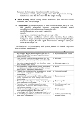 Sementara itu, trainee juga diharuskan memiliki syarat-syarat,
- memerhatikan karakter job-nya, sehingga ia bisa akrab dengan materi training;
- memerhatikan umur dan skill serta waktu dan tempat training.
9. Materi training. Materi training haruslah berkualitas, baru, dan sesuai dalam
kuantitatif, jenis, dan bahasanya.
10. Training tools. Sarana-sarana training ini harus memiliki beberapa prasyarat, yaitu:
- tidak memiliki sebab-sebab hilangnya penerimaan informasi, seperti
mengakibatkan informasi simpang-siur dan tidak jelas;
- memiliki bentuk yang tepat, seperti papan tulis;
- menarik.,
- sesuai dengan materi dan tingkat trainee, dari segi waktu,
- usaha dan biaya. Memberikan support untuk presentasi, bukan diskusi.
Mengajukan proyek dan implementasinya bukanlah seperti menjelaskan peta.
Menjelaskan diagram, bukanlah seperti materi tercetak, bukan pula seperti penjelasan dalam adegan film.
Demi terwujudnya efektivitas training Anda, pilihlah jawaban dari kolom B yang sesuai
untuk pertanyaan pada kolom A!
A
1. Agar mendapat skill dan pengembangan kekuatan aplikatif,
maka mutlak diperlukan kesempatan berpartisipasi dalam
program training supaya …………………………………
2. Untuk menerima segala individual pengetahuan, skill dan
pengalaman baru, haruslah menyediakan sebanyak mungkin
…………………………………
3. Agar trainer menguasai segala skill yang dibutuhkan, mudah
dilatih dan dipraktekkan, maka ia ....………………………...
4. Agar trainee setuju terhadap program training, sehingga bisa
mewujudkan eksistensi dan memenuhi kebutuhan informasi
dan skill mereka, maka diperlukan tersedianya ………………
5. Tidakkah Allah memberikan beban kepada seseorang kecuali
sesuai dengan kesanggupannya, maka haruslah
memperhatikan ……………………
6. Langkah terbaik untuk mewujudkan efektivitas dalam proses
training harus terlaksana dalam rentang waktu tertentu dan
fokus terhadap ……….....................................................
7. Di antara pemenuhan kepuasan training dan yang berperan
dalam menambah efektifitas adalah ………………………...
8. Trainer dan trainee memainkan peranan besar dalam
menyampaikan informasi dan skill dalam proses training.
Oleh karena itu, haruslah ………… …………………………
9. Seluruh sarana training dan yang lainnya itu berperan besar
dalam mempermudah transfer pengalaman dan
pengembangan skill. Maka, hal itu dipandang sebagai ……..
10. Di antara hal yang membantu penguasaan dan mewujudkan
tujuan proses training adalah …………………………………

B
a. Pemenuhan kepuasan training

b. Perbedaan

c. Pembagian bagian kerja
d. Fokus

e. Menerima informasi

f. Bantuan training

g. Partisipasi praktis
h. Memilih aspek-aspek yang
sesuai training
i. Praktik lapangan

j. indikator pengujian terhadap
pengaruh training.

 