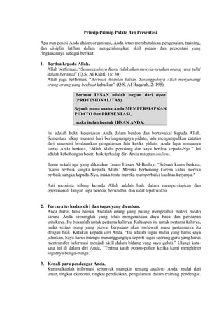 Prinsip-Prinsip Pidato dan Presentasi
Apa pun posisi Anda dalam organisasi, Anda tetap membutuhkan pengenalan, training,
dan disiplin latihan dalam mengembangkan skill pidato dan presentasi yang
ringkasannya sebagai berikut.
1. Berdoa kepada Allah.
Allah berfirman, “Sesungguhnya Kami tidak akan menyia-nyiakan orang yang teliti
dalam beramal” (Q.S. AI Kahfi, 18: 30)
Allah juga berfirman, “Berbuat ihsanlah kalian. Sesungguhnya Allah menyenangi
orang-orang yang berbuat kebaikan” (Q.S. AI Baqarah, 2: 195)
Berbuat IHSAN adalah bagian dari itqan
(PROFESIONALITAS)
Sejauh mana usaha Anda MEMPERSIAPKAN
PIDATO dan PRESENTASI,

maka itulah bentuk IHSAN ANDA.
Ini adalah bukti keseriusan Anda dalam berdoa dan bertawakal kepada Allah.
Sementara sikap menanti hari berlangsungnya pidato, lalu mengumpulkan catatan
dari sana-sini berdasarkan pengalaman lalu ketika pidato, Anda lupa semuanya
lantas Anda berkata, “Allah Maha penolong dan saya berdoa kepada-Nya.” Ini
adalah kebohongan besar, baik terhadap diri Anda maupun audiens.
Benar sekali apa yang dikatakan Imam Hasan AI-Bashry, “Sebuah kaum berkata,
‘Kami berbaik sangka kepada Allah.’ Mereka berbohong karena kalau mereka
berbaik sangka kepada-Nya, maka tentu mereka memperbaiki kualitas kerjanya."
Arti meminta tolong kepada Allah adalah baik dalam mempersiapkan dan
operasional. Jangan lupa berdoa, berwudhu, dan salat tepat waktu.

2. Percaya terhadap diri dan tugas yang diemban.
Anda harus tahu bahwa Andalah orang yang paling mengetahui materi pidato
karena Anda seoranglah yang telah mengerahkan daya baca dan persiapan
untuknya. Itu bukanlah untuk pertama kalinya. Kalaupun itu untuk pertama kalinya,
maka setiap orang yang piawai berpidato akan melewati masa pertamanya itu
dengan baik. Katakan kepada diri Anda, “Ini adalah tugas mulia yang harus saya
jalankan. Saya harus mampu menanggungnya seperti tugas seorang guru yang harus
mentransfer informasi menjadi skill dalam bidang yang saya geluti.” Ulangi katakata ini di dalam diri Anda, “Terima kasih pohon-pohon ketika kami menghirup
segarnya bunga-bunga.”
3. Kenali para pendengar Anda.
Kumpulkanlah informasi sebanyak mungkin tentang audiens Anda, mulai dari
umur, tingkat ekonomi, tingkat pendidikan, pengalaman dalam training pendengar.

 