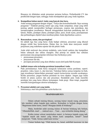 Biasanya ini dilakukan untuk presentasi pertama kalinya. Perhatikanlah CV dan
prediksilah dengan tepat, sehingga Anda mendapatkan apa yang Anda inginkan.
4. Kumpulkan bahan materi Anda yang banyak dan baru.
Anda seorang pengamat dengan slogan, “Tanya dan konsultasikanlah. Saya seorang
pengamat.” Tidaklah penting materi apa yang Anda sampaikan, tetapi yang lebih
penting adalah memprediksi berbagai pertanyaan, respons dan penolakan, dan
mempersiapkan jawabannya. Banyak menggunakan kata-kata pendukung dari Al
Quran, Hadits, pendapat ulama, pendapat pakar, puisi, kisah nyata, perumpamaan
dan perbandingan objektif akan membuat pidato Anda diperhatikan audiens.
5. Rencanakan, susun, dan persiapkan!
Ini adalah tiga fase yang harus Anda hadapi sebelum, presentasi yang dikenal
dengan istilah fase kertas-kertas. Dalam fase itu Anda akan menyusun model
penjelasan yang sederhana seputar ide-ide pokok Anda.
Anda telah melewati dua prinsip terdahulu, yaitu kenali audiens dan kumpulkan
bahan sebanyak dan sebaru mungkin. Dua prinsip ini adalah fase sebelum
perencanaan atau pengumpulan informasi fase berikutnya yaitu:
- perencanaan presentasi;
- penyusunan ide-ide;
- persiapan presentasi yang akan dibahas secara detil pada Bab Keempat.
6. Jadilah teman setia terhadap peralatan komunikasi Anda.
Pada permulaannya Anda harus mengecek kelancaran semua peralatan, seperti:
projektor, video, kaset, tv, dan lain-lain. Yakinkan bahwa semua tempelan itu baik,
juga tersedianya bahan-bahan penempel seperti kertas-kertas tersedia secukupnya.
Ketika presentasi, jangan biarkan peralatan itu terus dipakai. Jangan juga selalu
berdiri di antara audiens dan alat presentasi. Hendaklah pula Anda memiliki
peralatan lain yang harus dibawa kemanapun Anda pergi. Akan tetapi, janganlah
memiliki ketergantungan ekstrim terhadapnya.
7. Presentasi adalah seni yang indah.
Sebelumnya, mari kita perhatikan cerita berikut ini.
TRAINER KHUSUS
Dalam sebuah training khusus, seorang trainer masuk ruang, presentasi,
lalu memberi salam kepada para audiens. Kemudian ia berkata dengan keras,
“Bagaimana kabar kamu, Jamal? Mengapa duduk di belakang?”
Maka, berdirilah salah seorang trainee di barisan belakang lalu berkata,
“Alhamdulillah, maaf ... , maksud saya ... Tuan ... saya terlambat datang datang”
Ketika trainer selesai menjelaskan materi, ia bertanya kepada orang tadi,
“Apakah masih ada materi yang belum kami sampaikan, Jamal?” Jamal
menjawab, “Tidak. Semua sudah kami terima.”
Trainer berkata lagi, “Oleh karena itu, Jamal, ambillah kuesioner ini dan

 