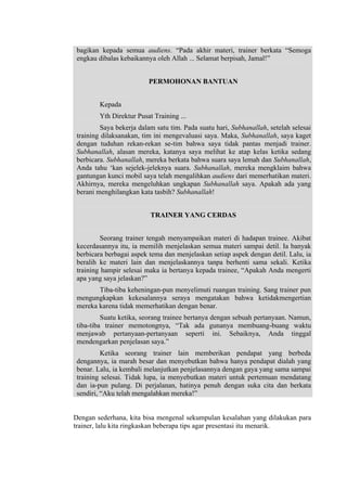 bagikan kepada semua audiens. “Pada akhir materi, trainer berkata “Semoga
engkau dibalas kebaikannya oleh Allah ... Selamat berpisah, Jamal!”
PERMOHONAN BANTUAN
Kepada
Yth Direktur Pusat Training ...
Saya bekerja dalam satu tim. Pada suatu hari, Subhanallah, setelah selesai
training dilaksanakan, tim ini mengevaluasi saya. Maka, Subhanallah, saya kaget
dengan tuduhan rekan-rekan se-tim bahwa saya tidak pantas menjadi trainer.
Subhanallah, alasan mereka, katanya saya melihat ke atap kelas ketika sedang
berbicara. Subhanallah, mereka berkata bahwa suara saya lemah dan Subhanallah,
Anda tahu ‘kan sejelek-jeleknya suara. Subhanallah, mereka mengklaim bahwa
gantungan kunci mobil saya telah mengalihkan audiens dari memerhatikan materi.
Akhirnya, mereka mengeluhkan ungkapan Subhanallah saya. Apakah ada yang
berani menghilangkan kata tasbih? Subhanallah!
TRAINER YANG CERDAS
Seorang trainer tengah menyampaikan materi di hadapan trainee. Akibat
kecerdasannya itu, ia memilih menjelaskan semua materi sampai detil. Ia banyak
berbicara berbagai aspek tema dan menjelaskan setiap aspek dengan detil. Lalu, ia
beralih ke materi lain dan menjelaskannya tanpa berhenti sama sekali. Ketika
training hampir selesai maka ia bertanya kepada trainee, “Apakah Anda mengerti
apa yang saya jelaskan?”
Tiba-tiba keheningan-pun menyelimuti ruangan training. Sang trainer pun
mengungkapkan kekesalannya seraya mengatakan bahwa ketidakmengertian
mereka karena tidak memerhatikan dengan benar.
Suatu ketika, seorang trainee bertanya dengan sebuah pertanyaan. Namun,
tiba-tiba trainer memotongnya, “Tak ada gunanya membuang-buang waktu
menjawab pertanyaan-pertanyaan seperti ini. Sebaiknya, Anda tinggal
mendengarkan penjelasan saya.”
Ketika seorang trainer lain memberikan pendapat yang berbeda
dengannya, ia marah besar dan menyebutkan bahwa hanya pendapat dialah yang
benar. Lalu, ia kembali melanjutkan penjelasannya dengan gaya yang sama sampai
training selesai. Tidak lupa, ia menyebutkan materi untuk pertemuan mendatang
dan ia-pun pulang. Di perjalanan, hatinya penuh dengan suka cita dan berkata
sendiri, “Aku telah mengalahkan mereka!”

Dengan sederhana, kita bisa mengenal sekumpulan kesalahan yang dilakukan para
trainer, lalu kita ringkaskan beberapa tips agar presentasi itu menarik.

 