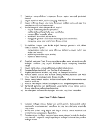 1)
2)
3)
4)

Usahakan mengendalikan ketegangan dengan segera semenjak presentasi
dimulai.
Jangan membaca diktat, kecuali dianggap perlu sekali.
Jangan berbicara dengan satu irama. Turun dan naikkan suara Anda agar bisa
menekankan poin penting presentasi.
Kendalikan gerak tubuh yang tidak etis, seperti:
- banyak melihat ke peralatan presentasi;
- melihat ke langit-Iangit kelas atau sudut kelas;
- menggerakkan lengan ke udara;
- bolak-balik ke seluruh pelosok kelas;
- menggerak-gerakan kunci mobil atau uang recehan dalam saku;
- mengulang-ulang kata-kata tertentu dengan sering.

5)

Bertindaklah dengan cepat ketika terjadi berbagai peristiwa sulit akibat
tindakan audiens, seperti:
- mengutarakan pertanyaan yang tidak ada kaitannya dengan materi atau
pertanyaan konyol;
- perbincangan-perbincangan penting;
- membaca diktat training.

6)

Amatilah presentasi Anda dengan mengikutsertakan orang lain untuk menilai
berbagai kesalahan yang terjadi. Usahakan jangan mengulang kesalahan
serupa.
Jangan memberikan semua detil materi, sisakan untuk diskusi.
Gunakan bahasa dan istilah yang familiar di telinga audiens.
Siapkan jawaban dari kritikan yang mung kin disampaikan audiens.
Pastikan semua audiens bisa melihat semua peralatan presentasi dan Anda
bebas bergerak di antara peralatan dengan mudah.
Jangan membelakangi audiens ketika menulis pada salah satu peralatan dan
teruskan berbicara.
Pastikan terus terjadi komunikasi dengan audiens dan pandang mata mereka.
Berikanlah perhatian dan pembicaraan yang merata kepada semua audiens
dengan tetap fokus pada poin-poin penting.
Awasi respons audiens terhadap segala informasi yang Anda sampaikan.

7)
8)
9)
10)
11)
12)
13)
14)

Unsur-Unsur Training Support

1)

2)
3)

Gunakan berbagai metode belajar dan contoh-contoh. Berangsurlah dalam
mentransfer pengetahuan dari yang kuno ke yang baru, dari yang tertentu ke
yang umum.
Awasi terus waktu setiap bagian dan tingkat kualitas semua presentasi dan
ubahlah timing yang ada jika diperlukan.
Gunakan sarana peralatan presentasi yang sesuai, dengan bentuk dan kualitas
yang menarik. Janganlah mengisinya dengan berbagai informasi dan gunakan
berbagai warna.

 
