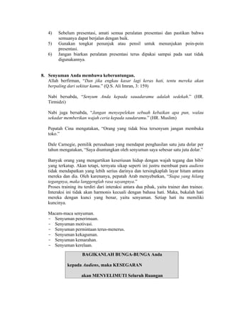 4)
5)
6)

Sebelum presentasi, amati semua peralatan presentasi dan pastikan bahwa
semuanya dapat berjalan dengan baik.
Gunakan tongkat penunjuk atau pensil untuk menunjukan poin-poin
presentasi.
Jangan biarkan peralatan presentasi terus dipakai sampai pada saat tidak
digunakannya.

8. Senyuman Anda membawa keberuntungan.
Allah berfirman, “Dan jika engkau kasar lagi keras hati, tentu mereka akan
berpaling dari sekitar kamu.” (Q.S. Ali Imran, 3: 159)
Nabi bersabda, “Senyum Anda kepada sauadaramu adalah sedekah.” (HR.
Tirmidzi)
Nabi juga bersabda, “Jangan menyepelekan sebuah kebaikan apa pun, walau
sekadar memberikan wajah ceria kepada saudaramu.” (HR. Muslim)
Pepatah Cina mengatakan, “Orang yang tidak bisa tersenyum jangan membuka
toko.”
Dale Carnegie, pemilik perusahaan yang mendapat penghasilan satu juta dolar per
tahun mengatakan, “Saya diuntungkan oleh senyuman saya sebesar satu juta dolar.”
Banyak orang yang mengartikan keseriusan hidup dengan wajah tegang dan bibir
yang terkatup. Akan tetapi, ternyata sikap seperti ini justru membuat para audiens
tidak mendapatkan yang lebih serius darinya dan tersingkaplah layar hitam antara
mereka dan dia. Oleh karenanya, pepatah Arab menyebutkan, “Siapa yang hilang
tegangnya, maka langgenglah rasa sayangnya.”
Proses training itu terdiri dari interaksi antara dua pihak, yaitu trainer dan trainee.
Interaksi ini tidak akan harmonis kecuali dengan bahasa hati. Maka, bukalah hati
mereka dengan kunci yang benar, yaitu senyaman. Setiap hati itu memiliki
kuncinya.
Macam-maca senyuman.
- Senyuman penerimaan.
- Senyuman motivasi.
- Senyuman permintaan terus-menerus.
- Senyuman kekaguman.
- Senyuman kemarahan.
- Senyuman kerelaan.
BAGIKANLAH BUNGA-BUNGA Anda
kepada Audiens, maka KESEGARAN
akan MENYELIMUTI Seluruh Ruangan

 