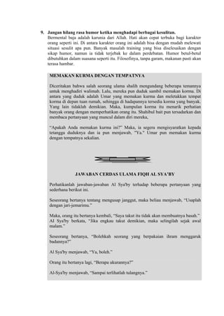 9. Jangan hilang rasa humor ketika menghadapi berbagai kesulitan.
Bermental baja adalah karunia dari Allah. Hati akan cepat terbuka bagi karakter
orang seperti ini. Di antara karakter orang ini adalah bisa dengan mudah melewati
situasi sesulit apa pun. Banyak masalah training yang bisa diselesaikan dengan
sikap humor, namun ia tidak terjebak ke dalam perdebatan. Humor betul-betul
dibutuhkan dalam suasana seperti itu. Filosofinya, tanpa garam, makanan pasti akan
terasa hambar.
MEMAKAN KURMA DENGAN TEMPATNYA
Diceritakan bahwa salah seorang ulama shalih mengundang beberapa temannya
untuk menghadiri walimah. Lalu, mereka pun duduk sambil memakan korma. Di
antara yang duduk adalah Umar yang memakan kurma dan meletakkan tempat
korma di depan tuan rumah, sehingga di hadapannya tersedia korma yang banyak.
Yang lain tidaklah demikian. Maka, kumpulan korma itu menarik perhatian
banyak orang dengan memperhatikan orang itu. Shahibul bait pun tersadarkan dan
membaca pertanyaan yang muncul dalam diri mereka,
“Apakah Anda memakan kurma ini?” Maka, ia segera mengisyaratkan kepada
tetangga duduknya dan ia pun menjawab, "Ya." Umar pun memakan kurma
dengan tempatnya sekalian.

JAWABAN CERDAS ULAMA FIQH AL SYA’BY
Perhatikanlah jawaban-jawaban Al Sya'by terhadap beberapa pertanyaan yang
sederhana berikut ini.
Seseorang bertanya tentang mengusap janggut, maka beliau menjawab, “Usaplah
dengan jari-jemarimu.”
Maka, orang itu bertanya kembali, “Saya takut itu tidak akan membuatnya basah.”
AI Sya'by berkata, “Jika engkau takut demikian, maka selingilah sejak awal
malam.”
Seseorang bertanya, “Bolehkah seorang yang berpakaian ihram menggaruk
badannya?”
Al Sya'by menjawab, “Ya, boleh.”
Orang itu bertanya lagi, “Berapa ukurannya?”
Al-Sya'by menjawab, “Sampai terlihatlah tulangnya.”

 