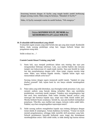 Seseorang bertemu dengan Al Sya'by yang tengah berdiri sambil berbincang
dengan seorang wanita. Maka orang itu bertanya, “Manakah Al Sya'by?”
Maka, Al Sya'by menunjuk wanita itu sambil berkata, “Nih orangnya.”

Dalam KONDISI SULIT, HUMOR dan
KESEDERHANAAN adalah SOLUSI.

10. Evaluasilah skill komunikasi yang efektif
Evaluasilah segala sesuatu yang telah berlalu dan apa yang akan terjadi. Ketahuilah
bahwa Anda seorang pembelajar setiap hari. Jangan berhenti belajar dari
pengalaman orang dulu.
Inilah evaluasi itu ... !

Contoh-Contoh Situasi Training yang Sulit
1)

Suatu kali, saya menjadi pembicara dalam satu training dan saya pun
mengutarakan beberapa informasi. Lalu, saya melihat hadirin dan ternyata
tampak raut kekecewaan di wajah-wajah mereka. Saya pun beralih ke topik
lain dan menjelaskannya dengan teliti. Akan tetapi, respons mereka tetap
sama. Maka, saya berkata kepada mereka, “Apakah kalian ingin saya
menceritakan sebuah cerita lucu?”
Seorang trainee dengan segera menjawab sambil marah, "Apakah ini yang
disebut ceramah? Jadi, tujuan kami ke sini hanya sekadar mendengarkan
humor?!”

2)

Pada waktu yang telah ditentukan, saya berangkat untuk presentasi. Lalu, saya
menanti audiens yang banyak datang terlambat. Baru saja membahas
pendahuluan, seseorang masuk ruangan. Terpaksa saya mengulanginya lagi
dari awal, baru meneruskan. Pada waktu istirahat, banyak audiens yang
mencegat dan bertanya kepada saya, tetapi saya tidak marah sedikit pun.
Mereka berhenti bicara sesukanya. Setelah itu, saya pun kembali melanjutkan
penjelasan. Tiba-tiba, saya melihat jam tangan, ternyata waktu sudah habis.
Padahal, saya baru mengetengahkan seperempat materi!

3)

Salah seorang audiens mengabarkan kepada saya tentang dialognya dengan
teman duduk di sampingnya. Teman duduknya itu berkata, “Trainer ini masih
mentah pengalamannya, sehingga tidak memiliki skill presentasi yang baik.
Seluruh peralatannya hanyalah berbentuk suara tinggi dan kemampuan
membangkitkan emosi. Oleh sebab inilah, ia tidak datang lagi karena merasa

 