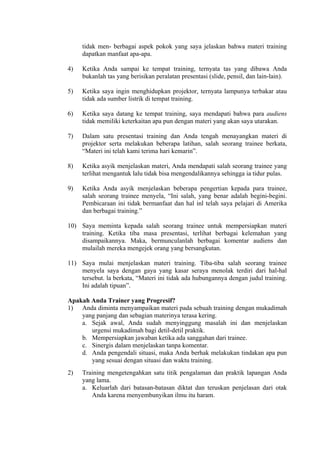 tidak men- berbagai aspek pokok yang saya jelaskan bahwa materi training
dapatkan manfaat apa-apa.
4)

Ketika Anda sampai ke tempat training, ternyata tas yang dibawa Anda
bukanlah tas yang berisikan peralatan presentasi (slide, pensil, dan lain-lain).

5)

Ketika saya ingin menghidupkan projektor, ternyata lampunya terbakar atau
tidak ada sumber listrik di tempat training.

6)

Ketika saya datang ke tempat training, saya mendapati bahwa para audiens
tidak memiliki keterkaitan apa pun dengan materi yang akan saya utarakan.

7)

Dalam satu presentasi training dan Anda tengah menayangkan materi di
projektor serta melakukan beberapa latihan, salah seorang trainee berkata,
“Materi ini telah kami terima hari kemarin”.

8)

Ketika asyik menjelaskan materi, Anda mendapati salah seorang trainee yang
terlihat mengantuk lalu tidak bisa mengendalikannya sehingga ia tidur pulas.

9)

Ketika Anda asyik menjelaskan beberapa pengertian kepada para trainee,
salah seorang trainee menyela, “Ini salah, yang benar adalah begini-begini.
Pembicaraan ini tidak bermanfaat dan hal inl telah saya pelajari di Amerika
dan berbagai training.”

10) Saya meminta kepada salah seorang trainee untuk mempersiapkan materi
training. Ketika tiba masa presentasi, terlihat berbagai kelemahan yang
disampaikannya. Maka, bermunculanlah berbagai komentar audiens dan
mulailah mereka mengejek orang yang bersangkutan.
11) Saya mulai menjelaskan materi training. Tiba-tiba salah seorang trainee
menyela saya dengan gaya yang kasar seraya menolak terdiri dari hal-hal
tersebut. la berkata, “Materi ini tidak ada hubungannya dengan judul training.
Ini adalah tipuan”.
Apakah Anda Trainer yang Progresif?
1) Anda diminta menyampaikan materi pada sebuah training dengan mukadimah
yang panjang dan sebagian materinya terasa kering.
a. Sejak awal, Anda sudah menyinggung masalah ini dan menjelaskan
urgensi mukadimah bagi detil-detil praktik.
b. Mempersiapkan jawaban ketika ada sanggahan dari trainee.
c. Sinergis dalam menjelaskan tanpa komentar.
d. Anda pengendali situasi, maka Anda berhak melakukan tindakan apa pun
yang sesuai dengan situasi dan waktu training.
2)

Training mengetengahkan satu titik pengalaman dan praktik lapangan Anda
yang lama.
a. Keluarlah dari batasan-batasan diktat dan teruskan penjelasan dari otak
Anda karena menyembunyikan ilmu itu haram.

 