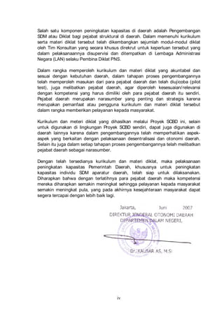 Salah satu komponen peningkatan kapasitas di daerah adalah Pengembangan
SDM atau Diklat bagi pejabat struktural di daerah. Dalam memenuhi kurikulum
serta materi diklat tersebut telah dikembangkan sejumlah modul-modul diklat
oleh Tim Konsultan yang secara khusus direkrut untuk keperluan tersebut yang
dalam pelaksanaannya disupervisi dan ditempatkan di Lembaga Administrasi
Negara (LAN) selaku Pembina Diklat PNS.
Dalam rangka memperoleh kurikulum dan materi diklat yang akuntabel dan
sesuai dengan kebutuhan daerah, dalam tahapan proses pengembangannya
telah memperoleh masukan dari para pejabat daerah dan telah diujicoba (pilot
test), juga melibatkan pejabat daerah, agar diperoleh kesesuaian/ relevansi
dengan kompetensi yang harus dimiliki oleh para pejabat daerah itu sendiri.
Pejabat daerah merupakan narasumber yang penting dan strategis karena
merupakan pemanfaat atau pengguna kurikulum dan materi diklat tersebut
dalam rangka memberikan pelayanan kepada masyarakat.
Kurikulum dan meteri diklat yang dihasilkan melalui Proyek SCBD ini, selain
untuk digunakan di lingkungan Proyek SCBD sendiri, dapat juga digunakan di
daerah lainnya karena dalam pengembangannya telah memperhatikan aspekaspek yang berkaitan dengan pelaksanaan desentralisasi dan otonomi daerah.
Selain itu juga dalam setiap tahapan proses pengembangannya telah melibatkan
pejabat daerah sebagai narasumber.
Dengan telah tersedianya kurikulum dan materi diklat, maka pelaksanaan
peningkatan kapasitas Pemerintah Daerah, khususnya untuk peningkatan
kapasitas individu SDM aparatur daerah, telah siap untuk dilaksanakan.
Diharapkan bahwa dengan terlatihnya para pejabat daerah maka kompetensi
mereka diharapkan semakin meningkat sehingga pelayanan kepada masyarakat
semakin meningkat pula, yang pada akhirnya kesejahteraan masyarakat dapat
segera tercapai dengan lebih baik lagi.

iv

 