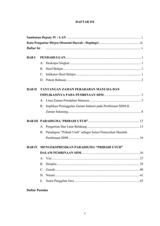 DAFTAR ISI

Sambutan Deputy IV - LAN ........................................................................................... i
Kata Pengantar Dirjen Otonomi Daerah - Depdagri.................................................. iii
Daftar Isi
BAB I

..................................................................................................................... v

PENDAHULUAN............................................................................................. 1
A. Deskripsi Singkat ........................................................................................ 1
B. Hasil Belajar................................................................................................ 1
C. Indikator Hasil Belajar ................................................................................ 1
D. Pokok Bahasan............................................................................................ 2

BAB II

TANTANGAN ZAMAN PERADABAN MANUSIA DAN
IMPLIKASINYA PADA PEMBINAAN SDM.............................................. 3
A. Lima Zaman Peradaban Manusia................................................................ 3
B. Implikasi Peninggalan Zaman Industri pada Pembinaan SDM di
Zaman Sekarang.......................................................................................... 8

BAB III PARADIGMA ’PRIBADI UTUH”............................................................... 13
A. Pengertian Dan Latar Belakang ................................................................ 13
B. Paradigma ”Pribadi Utuh” sebagai Solusi Pemecahan Masalah
Pembinaan SDM ....................................................................................... 16
BAB IV MENGEKSPRESIKAN PARADIGMA “PRIBADI UTUH”
DALAM PEMBINAAN SDM ....................................................................... 36
A. Visi ............................................................................................................ 37
B. Disiplin...................................................................................................... 39
C. Gairah........................................................................................................ 40
D. Nurani ....................................................................................................... 41
E. Suara Panggilan Jiwa ................................................................................ 45
Daftar Pustaka

v

 