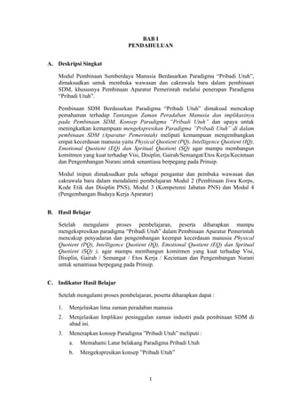 BAB I
PENDAHULUAN
A. Deskripsi Singkat
Modul Pembinaan Sumberdaya Manusia Berdasarkan Paradigma “Pribadi Utuh”,
dimaksudkan untuk membuka wawasan dan cakrawala baru dalam pembinaan
SDM, khususnya Pembinaan Aparatur Pemerintah melalui penerapan Paradigma
“Pribadi Utuh”.
Pembinaan SDM Berdasarkan Paradigma “Pribadi Utuh” dimaksud mencakup
pemahaman terhadap Tantangan Zaman Peradaban Manusia dan implikasinya
pada Pembinaan SDM, Konsep Paradigma “Pribadi Utuh” dan upaya untuk
meningkatkan kemampuan mengekspresikan Paradigma ”Pribadi Utuh” di dalam
pembinaan SDM (Aparatur Pemerintah) meliputi kemampuan mengembangkan
empat kecerdasan manusia yaitu Physical Quotient (PQ), Intelligence Quotient (IQ),
Emotional Quotient (EQ) dan Spritual Quotient (SQ) agar mampu membangun
komitmen yang kuat terhadap Visi, Disiplin, Gairah/Semangat/Etos Kerja/Kecintaan
dan Pengembangan Nurani untuk senantiasa berpegang pada Prinsip.
Modul inipun dimaksudkan pula sebagai pengantar dan pembuka wawasan dan
cakrawala baru dalam mendalami pembelajaran Modul 2 (Pembinaan Jiwa Korps,
Kode Etik dan Disiplin PNS), Modul 3 (Kompetensi Jabatan PNS) dan Modul 4
(Pengembangan Budaya Kerja Aparatur)
B. Hasil Belajar
Setelah mengalami proses pembelajaran, peserta diharapkan mampu
mengekspresikan paradigma “Pribadi Utuh” dalam Pembinaan Aparatur Pemerintah
mencakup penyadaran dan pengembangan keempat kecerdasan manusia Physical
Quotient (PQ), Intelligence Quotient (IQ), Emotional Quotient (EQ) dan Spritual
Quotient (SQ) ), agar mampu membangun komitmen yang kuat terhadap Visi,
Disiplin, Gairah / Semangat / Etos Kerja / Kecintaan dan Pengembangan Nurani
untuk senantiasa berpegang pada Prinsip.
C. Indikator Hasil Belajar
Setelah mengalami proses pembelajaran, peserta diharapkan dapat :
1.

Menjelaskan lima zaman peradaban manusia

2.

Menjelaskan Implikasi peninggalan zaman industri pada pembinaan SDM di
abad ini.

3.

Menerapkan konsep Paradigma ”Pribadi Utuh” meliputi :
a.

Memahami Latar belakang Paradigma Pribadi Utuh

b.

Mengekspresikan konsep ”Pribadi Utuh”

1

 