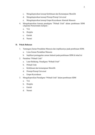 2

c.
d.

Mengekspresikan konsep Prinsip-Prinsip Universal

e.
4.

Mengekspresikan konsep Kebebasan dan Kemampuan Memilih
Mengekspresikan konsep Empat Kecerdasan Alamiah Manusia

Mengekspresikan konsep paradigma ”Pribadi Utuh” dalam pembinaan SDM
(Aparatur Pemerintah) meliputi :
a.

Visi

b.

Disiplin

c.

Gairah

d.

Nurani

D. Pokok Bahasan
1.

Tantangan Zaman Peradaban Manusia dan implikasinya pada pembinaan SDM.
a.
b.

2.

Lima Zaman Peradaban Manusia
Implikasi peninggalan zaman Industri pada pembinaan SDM di abad ini

Paradima “Pribadi Utuh”
a.
b.

Pribadi Utuh

c.

Kebebasan dan kemampuan Memilih

d.

Prinsip-Prinsip Universal

e.
3.

Latar Belakang Paradigma “Pribadi Utuh”

Empat Kecerdasan

Mengekspresikan Paradigma “Pribadi Utuh” dalam pembinaan SDM
a.

Visi

b.

Disiplin

c.

Gairah

d.

Nurani

 