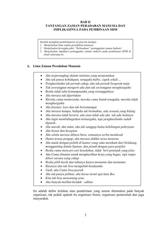 BAB II
TANTANGAN ZAMAN PERADABAN MANUSIA DAN
IMPLIKASINYA PADA PEMBINAAN SDM

Setelah mengikuti pembelajaran ini peserta mampu :
1. Menjelaskan lima zaman peradaban manusia
2. Menjelaskan kerangka pikir ”Kebendaan” peninggalan zaman Industri
3. Menjelaskan implikasi peninggalan zaman industri pada pembinaan SDM di
abad sekarang ini.

A. Lima Zaman Peradaban Manusia
Aku terperangkap dalam rutinitas yang menjemukan
Aku tak punya kehidupan, tenagaku habis, capek sekali…
Penghasilanku tak pernah cukup, aku tak pernah bergerak maju
Tak seorangpun mengerti aku dan tak seorangpun menghargaiku
Bosku tidak tahu kemampuanku yang sesungguhnya
Aku merasa tak diperlukan
Mereka cuma memerasku, mereka cuma butuh tenagaku, mereka tidak
menghargaiku
Aku frustasi, loyo dan tak bersemangat
Aku merasa hampa, hidupku tak bermakna, ada sesuatu yang hilang
Aku merasa tidak berarti, ada atau tidak ada aku tak ada bedanya
Aku ingin membahagiakan keluargaku, tapi penghasilanku sudah
dipatok..
Aku marah, aku takut, aku tak sanggup kalau kehilangan pekerjaan
Aku bosan dan kesepian
Aku selalu merasa diburu-buru, semuanya serba mendesak
Dunia terasa pengap, aku merasa didikte terus menerus
Aku muak dengan politik di kantor yang suka menikam dari belakang,
menggunting dalam lipatan, dan penuh dengan para penjilat
Bosku cuma mencari-cari kesalahan, tidak beri petunjuk yang jelas
Aku Cuma dituntut untuk menghasilkan kerja yang bagus, tapi tanpa
diberi sarana yang cukup
Bosku pilih kasih dan tahunya hanya menuntut dan menuntut
Rasanya aku tak bisa mengubah keadaanku
Yaah, aku Cuma bisa pasrah
Aku tak punya pilihan, aku harus turuti apa kata Bos
Kita tak bisa menentang arus..
Aku banyak melihat ketidak - adilan
Itu adalah daftar keluhan atau penderitaan yang umum ditemukan pada banyak
organisasi, tak peduli apakah itu organisasi bisnis, organisasi pemerintah dan juga
masyarakat.

3

 