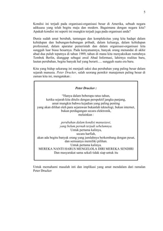 5

Kondisi ini terjadi pada organisasi-organisasi besar di Amerika, sebuah negara
adikuasa yang telah begitu maju dan modern. Bagaimana dengan negara kita?
Apakah kondisi ini seperti ini mungkin terjadi juga pada organisasi anda?
Dunia sudah amat berubah, tantangan dan kompleksitas yang kita hadapi dalam
kehidupan dan hubungan-hubungan pribadi, dalam keluarga, dalam kehidupan
profesional, dalam aparatur pemerintah dan dalam organisasi-organisasi kita
sungguh luar biasa besarnya. Pada kenyataannya, banyak orang menandai di akhir
abad dua puluh tepatnya di tahun 1989, tahun di mana kita menyaksikan runtuhnya
Tembok Berlin, dianggap sebagai awal Abad Informasi, lahirnya realitas baru,
lautan perubahan, begitu banyak hal yang berarti..... sungguh suatu era baru.
Kita yang hidup sekarang ini menjadi saksi dua perubahan yang paling besar dalam
sejarah manusia. Peter Drucker, salah seorang pemikir manajemen paling besar di
zaman kita ini, mengatakan :

Peter Drucker :
“Hanya dalam beberapa ratus tahun,
ketika sejarah kita ditulis dengan perspektif jangka panjang,
amat mungkin bahwa kejadian yang paling penting
yang akan dilihat oleh para sejarawan bukanlah teknologi, bukan internet,
bukan perdagangan secara elektronik,
melainkan :
perubahan dalam kondisi manusiawi,
yang belum pernah terjadi sebelumnya.
Untuk pertama kalinya,
secara harfiah,
akan ada begitu banyak orang yang jumlahnya berkembang dengan pesat,
dan semuanya memiliki pilihan.
Untuk pertama kalinya,
MEREKA NANTI HARUS MENGELOLA DIRI MEREKA SENDIRI
Dan masyarakat sama sekali tidak siap untuk itu

Untuk memahami masalah inti dan implikasi yang amat mendalam dari ramalan
Peter Drucker

 