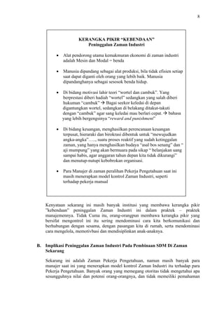 8

KERANGKA PIKIR “KEBENDAAN”
Peninggalan Zaman Industri
Alat pendorong utama kemakmuran ekonomi di zaman industri
adalah Mesin dan Modal = benda
Manusia dipandang sebagai alat produksi, bila tidak efisien setiap
saat dapat diganti oleh orang yang lebih baik. Manusia
dipandanghanya sebagai sesosok benda hidup.
Di bidang motivasi lahir teori “wortel dan cambuk”. Yang
berprestasi diberi hadiah “wortel” sedangkan yang salah diberi
hukuman “cambuk” Bagai seekor keledai di depan
digantungkan wortel, sedangkan di belakang ditakut-takuti
dengan “cambuk” agar sang keledai mau berlari cepat. bahasa
yang lebih bergengsinya “reward and punishment”
Di bidang keuangan, menghasilkan perencanaan keuangan
terpusat, hieraraki dan birokrasi dibentuk untuk “mewujudkan
angka-angka”….., suatu proses reaktif yang sudah ketinggalan
zaman, yang hanya menghasilkan budaya “asal bos senang” dan “
aji mumpung” yang akan bermuara pada sikap “ belanjakan uang
sampai habis, agar anggaran tahun depan kita tidak dikurangi”
dan menutup-nutupi kebobrokan organisasi.
Para Manajer di zaman peralihan Pekerja Pengetahuan saat ini
masih menerapkan model kontrol Zaman Industri, seperti
terhadap pekerja manual

Kenyataan sekarang ini masih banyak institusi yang membawa kerangka pikir
”kebendaan” peninggalan Zaman Industri ini dalam praktek – praktek
manajemennya. Tidak Cuma itu, orang-orangpun membawa kerangka pikir yang
bersifat mengontrol ini itu sering mendominasi cara kita berkomunikasi dan
berhubungan dengan sesama, dengan pasangan kita di rumah, serta mendominasi
cara mengelola, memotivbasi dan mendisiplinkan anak-anaknya.
B. Implikasi Peninggalan Zaman Industri Pada Pembinaan SDM Di Zaman
Sekarang
Sekarang ini adalah Zaman Pekerja Pengetahuan, namun masih banyak para
manajer saat ini yang menerapkan model kontrol Zaman Industri itu terhadap para
Pekerja Pengetahuan. Banyak orang yang memegang otoritas tidak mengetahui apa
sesungguhnya nilai dan potensi orang-orangnya, dan tidak memeiliki pemahaman

 