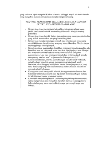 9

yang utuh dan tepat mengenai Kodrat Manusia, sehingga banyak di antara mereka
yang mengelola manusia sebagaimana mereka mengelola barang.
APA YANG AKAN TERJADI BILA ANDA MENGELOLA MANUSIA
SEPERTI ANDA MENGELOLA BARANG?
Kebanyakan orang memandang bahwa Kepemimpinan sebagai suatu
posisi, dan karena itu tidak memandang diri mereka sebagai seorang
pemimpin.
Kebanyakan orang berpikir bahwa hanya pihak yang memegang otoritaslah
yang berhak memutuskan apa yang harus dikerjakan.
Kebanyakan mereka menunggu perintah atau petunjuk dari orang yang
memiliki jabatan formal tentang apa yang harus dikerjakan. Mereka hanya
menanggapinya sesuai petunjuk.
Konsekuensinya, mereka akan disalahkan pemimpin formalnya apabila ada
kesalahan atau hal yang tidak beres, dan akan dipuji-pujinya atau dihargai
bila mereka bisa membuat hal-hal berjalan baik sesuai keinginan
pemimpinnya. Lalu para pemimpin formal akan berterima kasih kepada
orang-orang tersebut atas ” kerjasama dan dukungan mereka”
Konsekuensi lainnya, mereka jadi kehilangan inisiatif untuk bertindak,
untuk berbuat. Mungkin semula mereka merasa takut salah untuk
bertindak, takut dianggap indisipliner, namun dalam jangka waktu yang
lama dan dikungkung oleh sistem tersebut, maka ketiadaan inisiatif ini
menjadi sebuah kebiasaan.
Keengganan untuk mengambil inisiatif, keengganan untuk berbuat dan
bertindak tanpa harus disuruh atau diperintah ini menjadi begitu meluas,
terjadi di segala bidang kehidupan kantor.
Kondisi ini hanya memperbesar keharusan para pemimpin formal untuk
selalu mengarahkan atau mengelola bawahan mereka. Mereka percaya
bahwa itulah yang harus mereka lakukan agar para pengikutnya mau
bekerja.

 